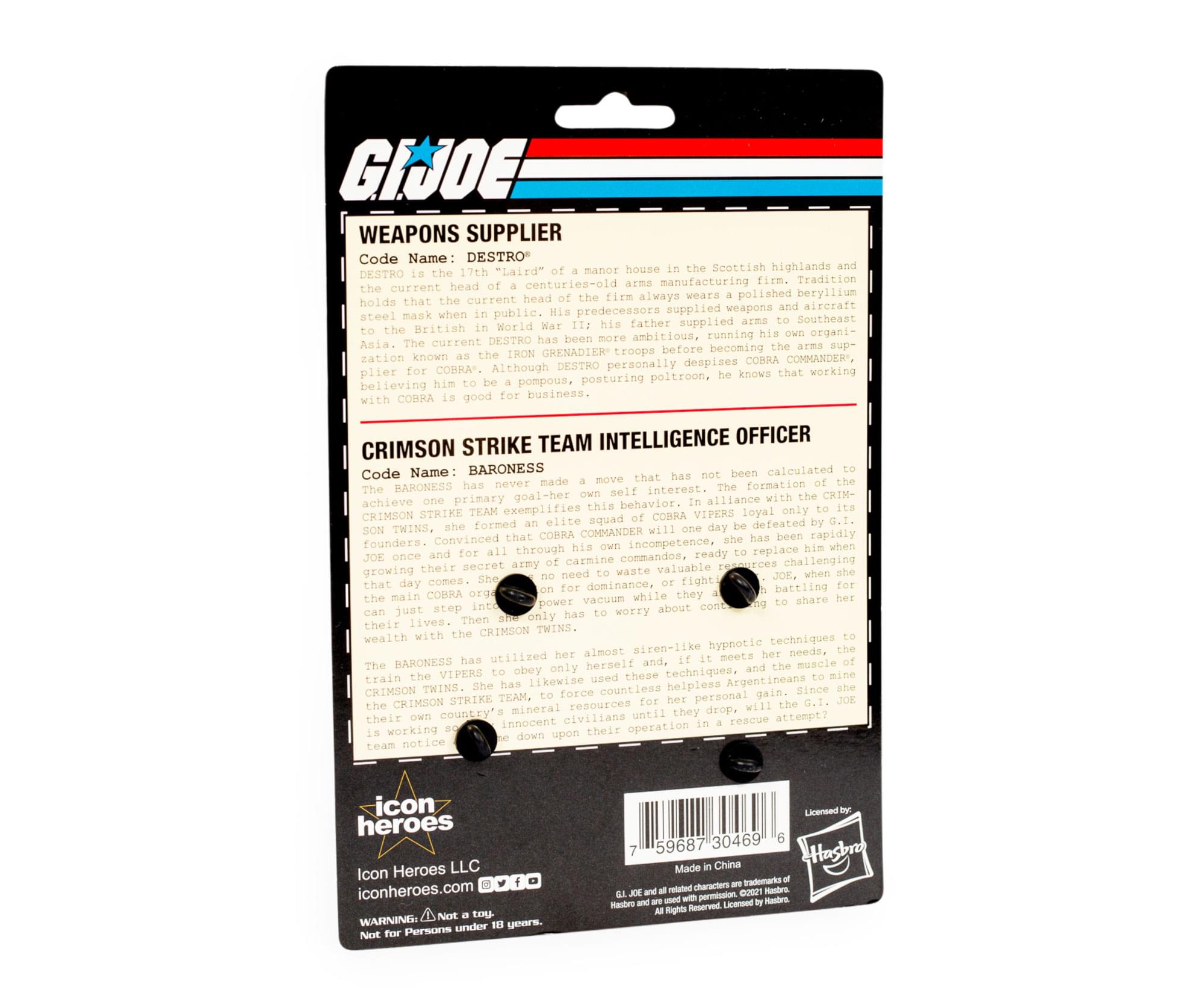 GIJOE WEAPONS SUPPLIER  
Code Name: DESTRO  
DESTRO is the 11th "Laird" of a manor house in the Scottish highlands and the current head of a centuries-old arms manufacturing firm. His firm always wielded weapons and aircraft steel mask when in public. His predecessors father supplied arms to Southeast Asia. The current DESTRO is known as the "IRON GRENADIER" troops before becoming the arms supplier. Although DESTRO personally despises COBRA COMMANDER, he knows working with COBRA is good for business.  

CRIMSON STRIKE TEAM INTELLIGENCE OFFICER  
Code Name: BARONESS  
The BARONESS has never been calculated to achieve one primary goal: her self-interest. The formation of the CRIMSON STRIKE TEAM exemplifies her loyalty to the CRIMSON TWINS, who defeated the VIPERS, and she has convinced that COBRA COMMANDER is incompetent, ready to replace him. She has rapidly grown their secret army of commandos, challenging their dominance, fighting for valuable resources while they battle for control. The BARONESS has utilized her elite squad to force the CRIMSON STRIKE TEAM to obey her, using her siren