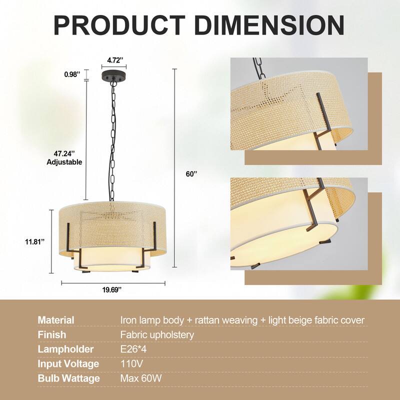PRODUCT DIMENSION

- 4.72" 
- 0.98" 
- 47.24" Adjustable 
- 60" 
- 11.81" 
- 19.69" 

Material: Iron lamp body + rattan weaving + light beige fabric cover  
Finish: Fabric upholstery  
Lampholder: E26*4  
Input Voltage: 110V  
Bulb Wattage: Max 60W