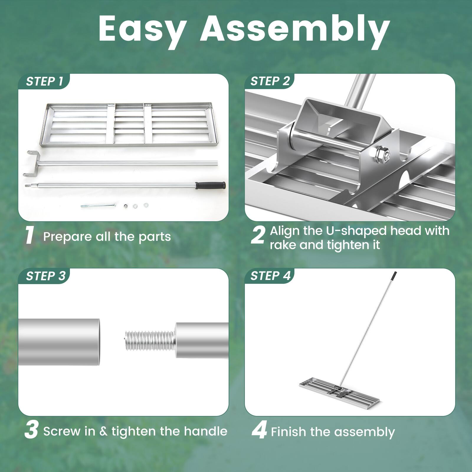 Easy Assembly

STEP 1
1 Prepare all the parts

STEP 2
2 Align the U-shaped head with rake and tighten it

STEP 3
3 Screw in & tighten the handle

STEP 4
4 Finish the assembly