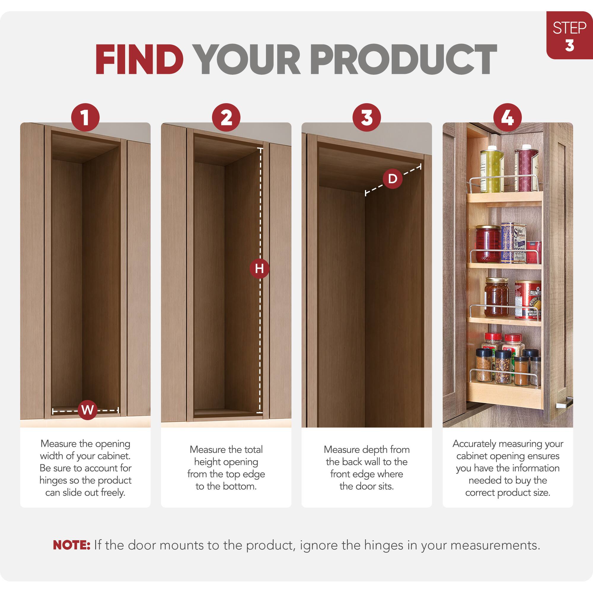 STEP 3: FIND YOUR PRODUCT

1. Measure the opening width of your cabinet. Be sure to account for hinges so the product can slide out freely.
2. Measure the total height opening from the top edge to the bottom.
3. Measure depth from the back wall to the front edge where the door sits.
4. Accurately measuring your cabinet opening ensures you have the information needed to buy the correct product size.

NOTE: If the door mounts to the product, ignore the hinges in your measurements.