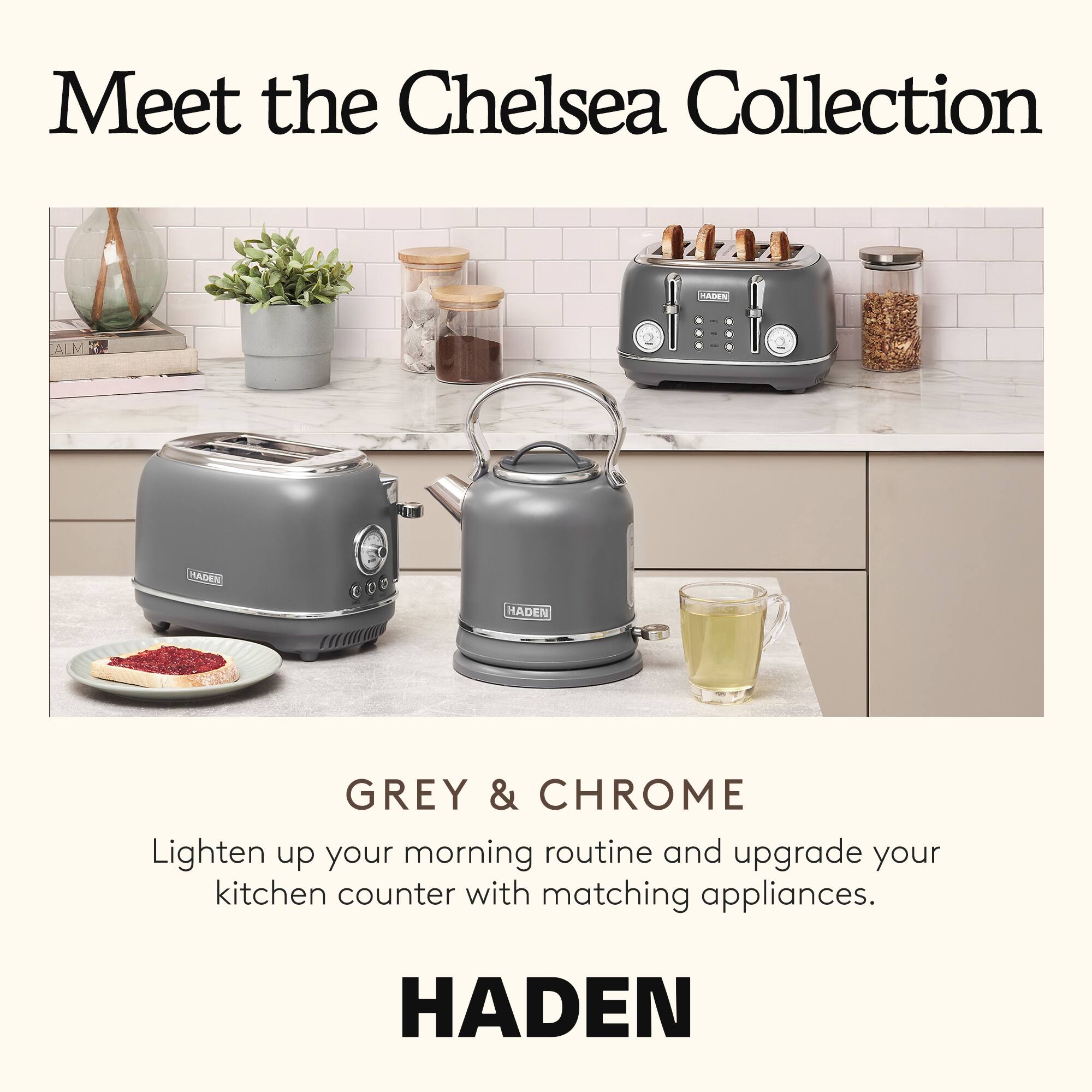 Meet the Chelsea Collection

GREY & CHROME

Lighten up your morning routine and upgrade your kitchen counter with matching appliances.

HADEN