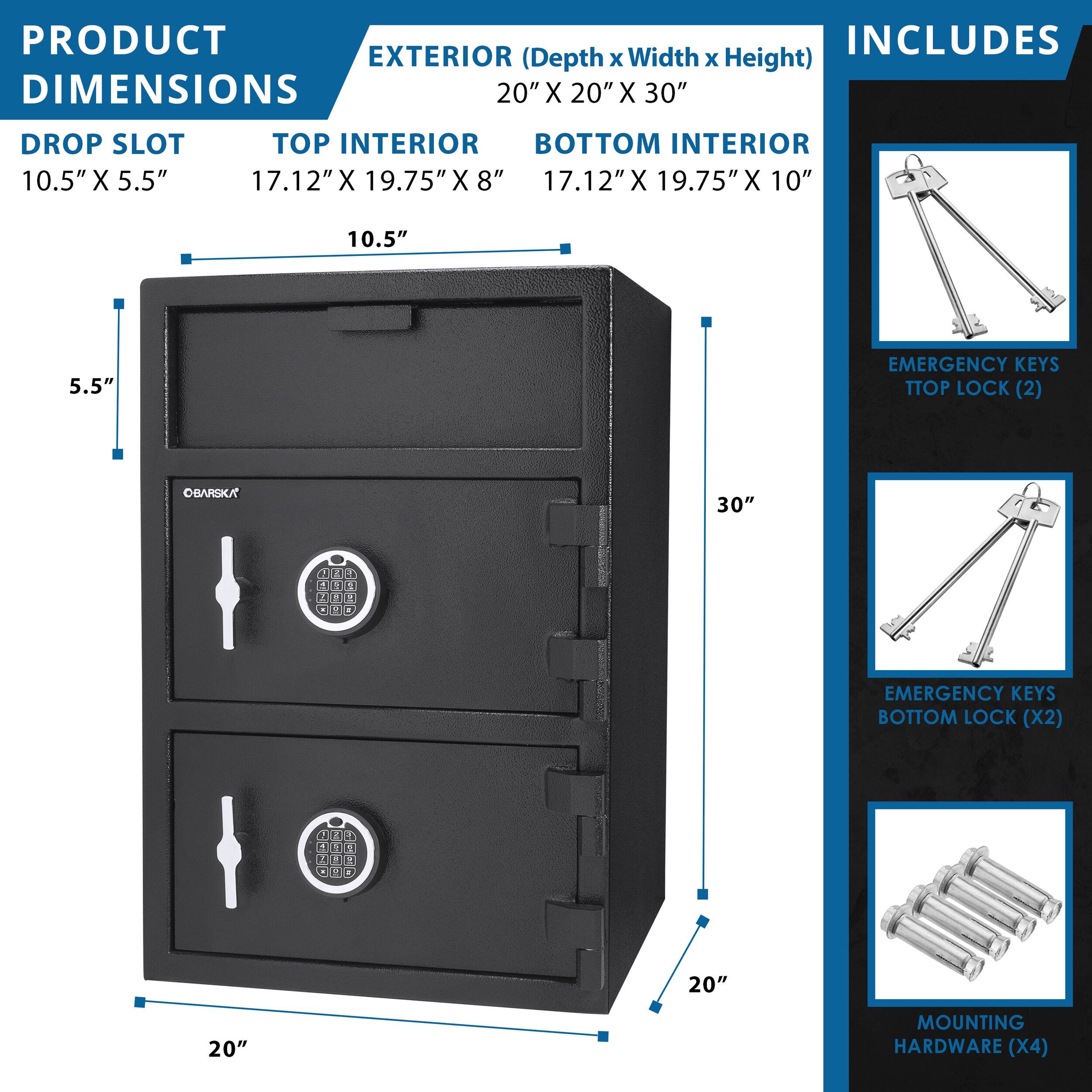 PRODUCT INCLUDES  
EXTERIOR (Depth x Width x Height)  
20" X 20" X 30"  

DROP SLOT  
10.5" X 5.5"  

TOP INTERIOR  
17.12" X 19.75" X 8"  

BOTTOM INTERIOR  
17.12" X 19.75" X 10"  

EMERGENCY KEYS  
TOP LOCK (2)  

EMERGENCY KEYS  
BOTTOM LOCK (X2)  

MOUNTING HARDWARE (X4)