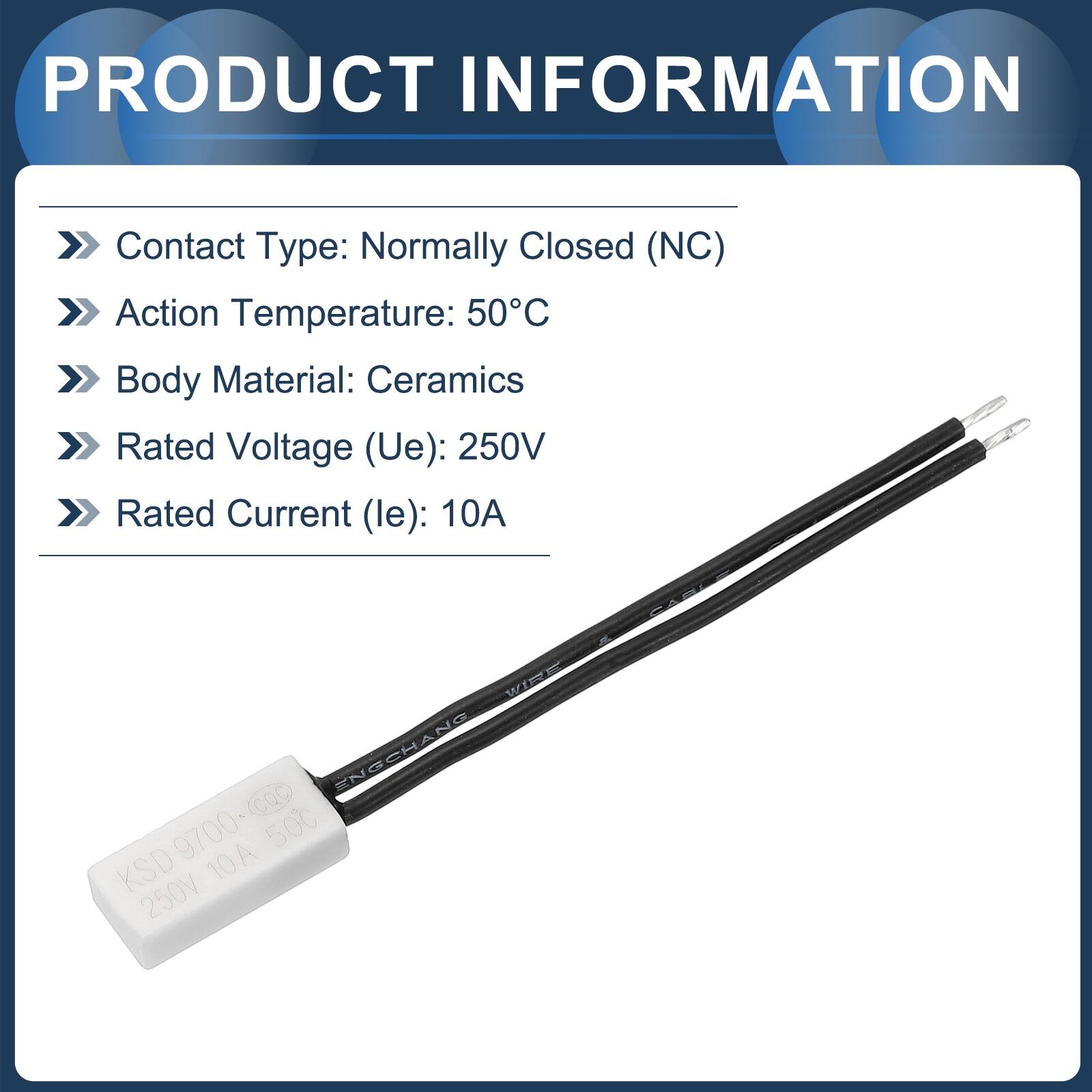 PRODUCT INFORMATION

Contact Type: Normally Closed (NC)  
Action Temperature: 50°C  
Body Material: Ceramics  
Rated Voltage (Ue): 250V  
Rated Current (le): 10A  

WIPE ENGCHANG  
KSD 9700-cac  
9700+ 500  
KSD 10A 250V