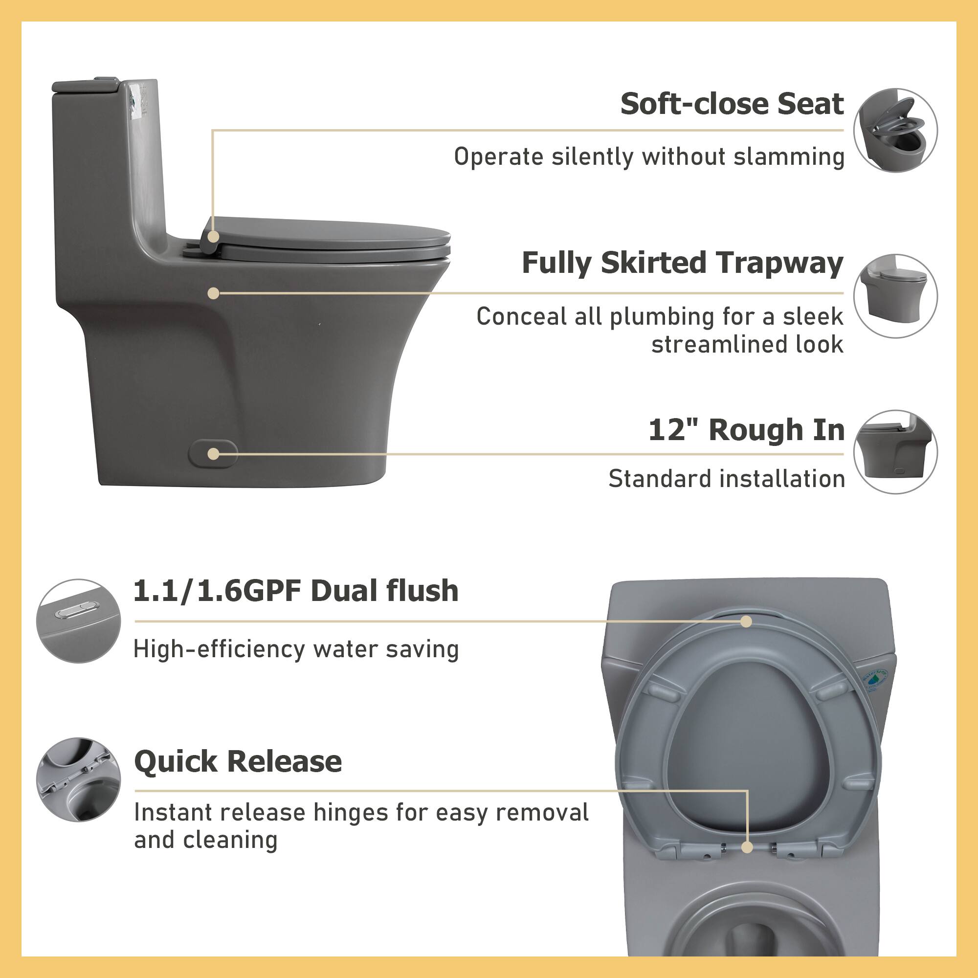 - Soft-close Seat: Operate silently without slamming
- Fully Skirted Trapway: Conceal all plumbing for a sleek streamlined look
- 12" Rough In: Standard installation
- 1.1/1.6GPF Dual flush: High-efficiency water saving
- Quick Release: Instant release hinges for easy removal and cleaning
