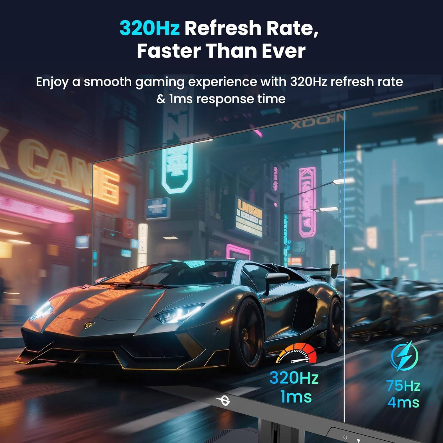 320Hz Refresh Rate, Faster Than Ever

Enjoy a smooth gaming experience with 320Hz refresh rate & 1ms response time

320Hz 1ms

75Hz 4ms