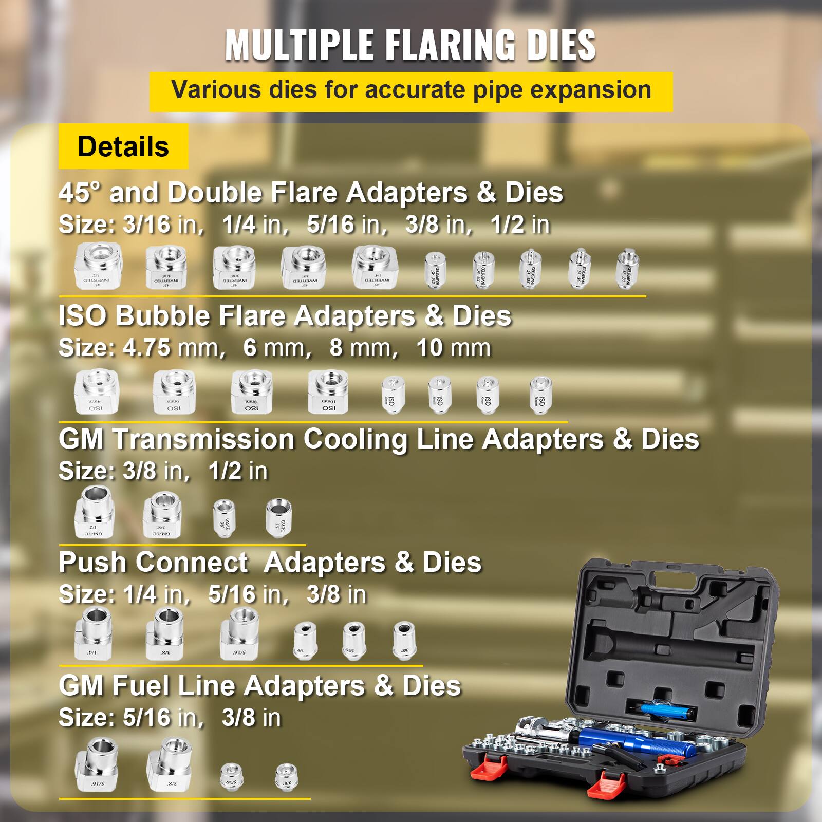 MULTIPLE FLARING DIES  
Various dies for accurate pipe expansion  

Details  
45° and Double Flare Adapters & Dies  
Size: 3/16 in, 1/4 in, 5/16 in, 3/8 in, 1/2 in  

ISO Bubble Flare Adapters & Dies  
Size: 4.75 mm, 6 mm, 8 mm, 10 mm  

GM Transmission Cooling Line Adapters & Dies  
Size: 3/8 in, 1/2 in  

Push Connect Adapters & Dies  
Size: 1/4 in, 5/16 in, 3/8 in  

GM Fuel Line Adapters & Dies  
Size: 5/16 in, 3/8 in