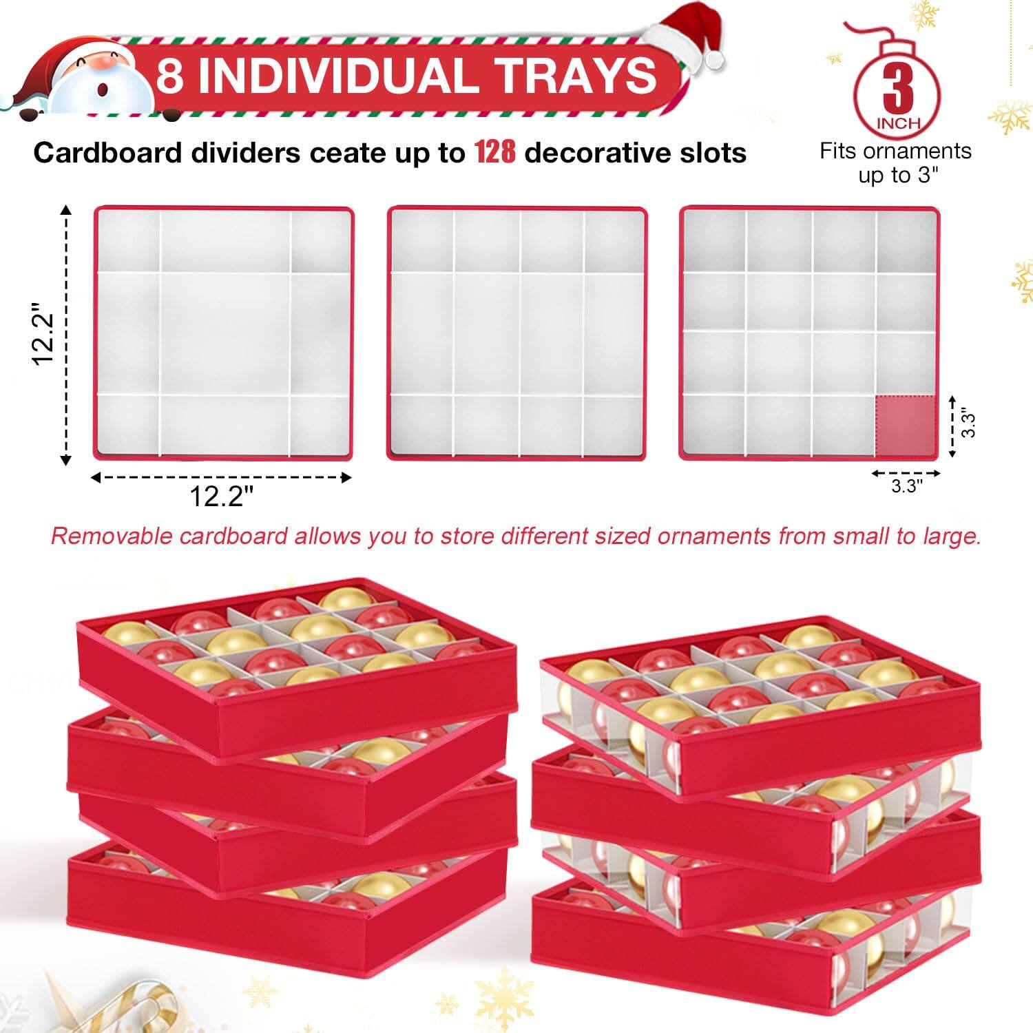 8 INDIVIDUAL TRAYS

Cardboard dividers create up to 128 decorative slots

Fits ornaments up to 3"

12.2" x 12.2" x 3.3"

Removable cardboard allows you to store different sized ornaments from small to large.