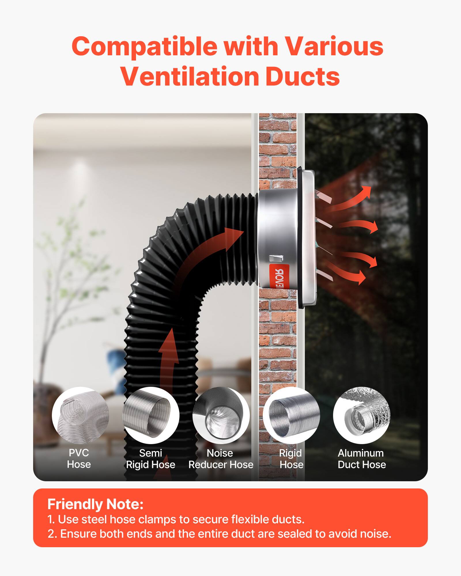 Compatible with Various Ventilation Ducts

- PVC Hose
- Semi Rigid Hose
- Noise Reducer Hose
- Rigid Hose
- Aluminum Duct Hose

Friendly Note:
1. Use steel hose clamps to secure flexible ducts.
2. Ensure both ends and the entire duct are sealed to avoid noise.