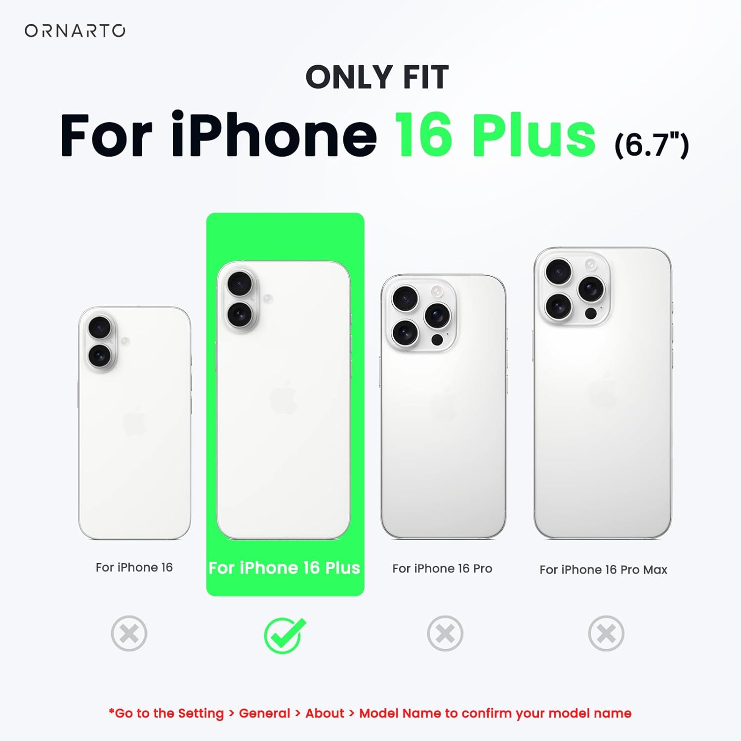 ORNARTO ONLY FIT For iPhone 16 Plus (6.7") For iPhone 16 For iPhone 16 Plus For iPhone 16 Pro For iPhone 16 Pro Max x x x Go to the Setting > General > About > Model Name to confirm your model name