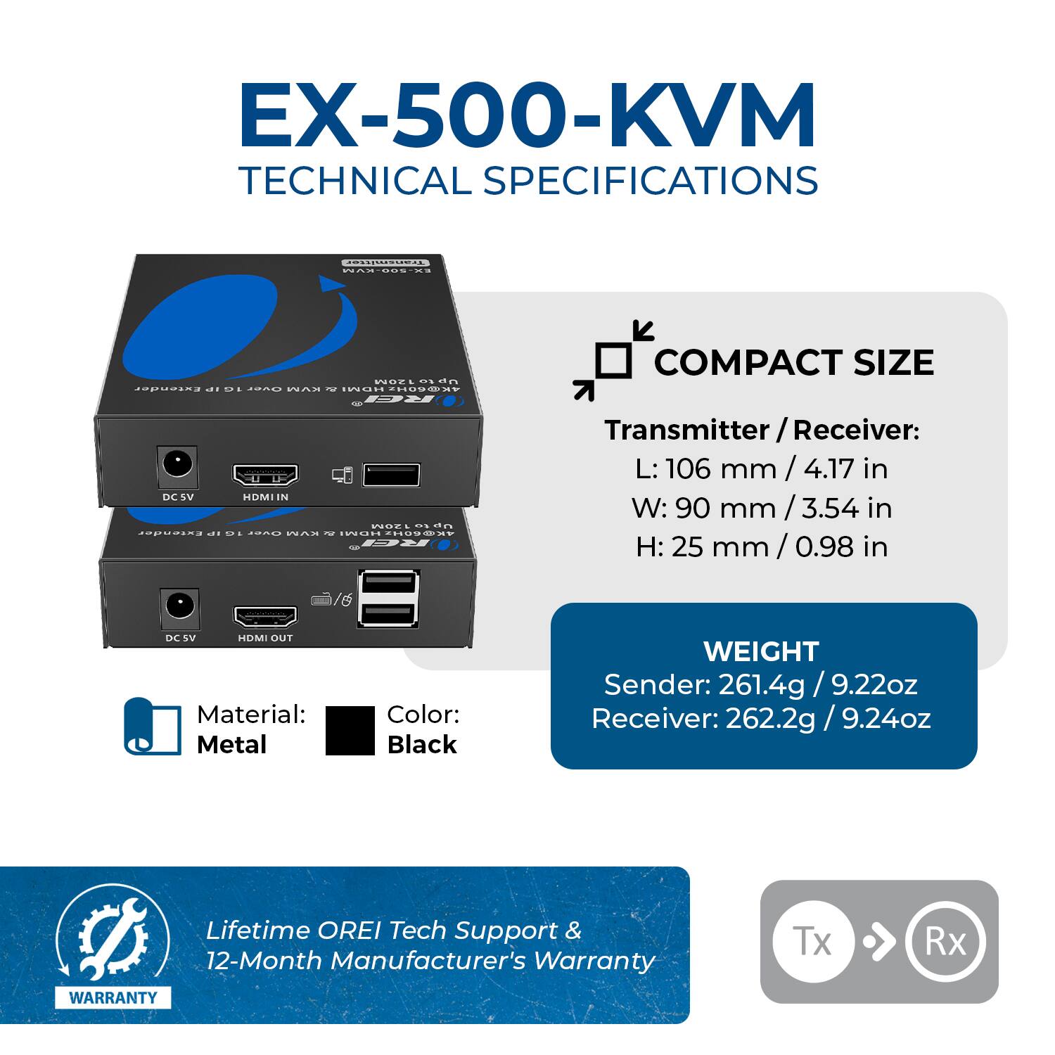 EX-500-KVM TECHNICAL SPECIFICATIONS

COMPACT SIZE
Transmitter / Receiver:
L: 106 mm / 4.17 in
W: 90 mm / 3.54 in
H: 25 mm / 0.98 in

Material: Metal
Color: Black

WEIGHT
Sender: 261.4g / 9.22oz
Receiver: 262.2g / 9.24oz

Lifetime OREI Tech Support & 12-Month Manufacturer's Warranty
WARRANTY
Tx Rx