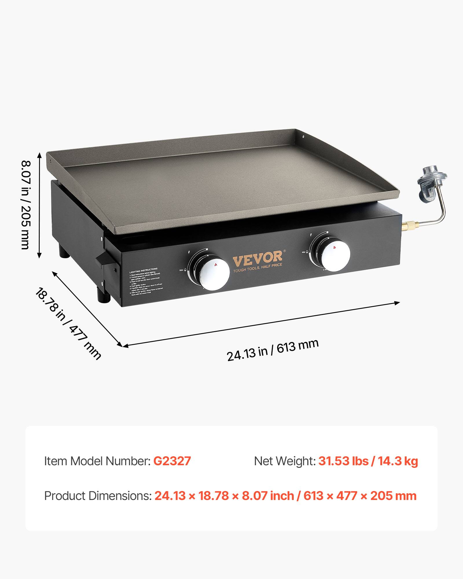 8.07 in / 205 mm  
18.78 in / 477 mm  
24.13 in / 613 mm  

VEVOR  
TOUGH TOOLS HALF PRICE  

Item Model Number: G2327  
Net Weight: 31.53 lbs / 14.3 kg  
Product Dimensions: 24.13 x 18.78 x 8.07 inch / 613 x 477 x 205 mm
