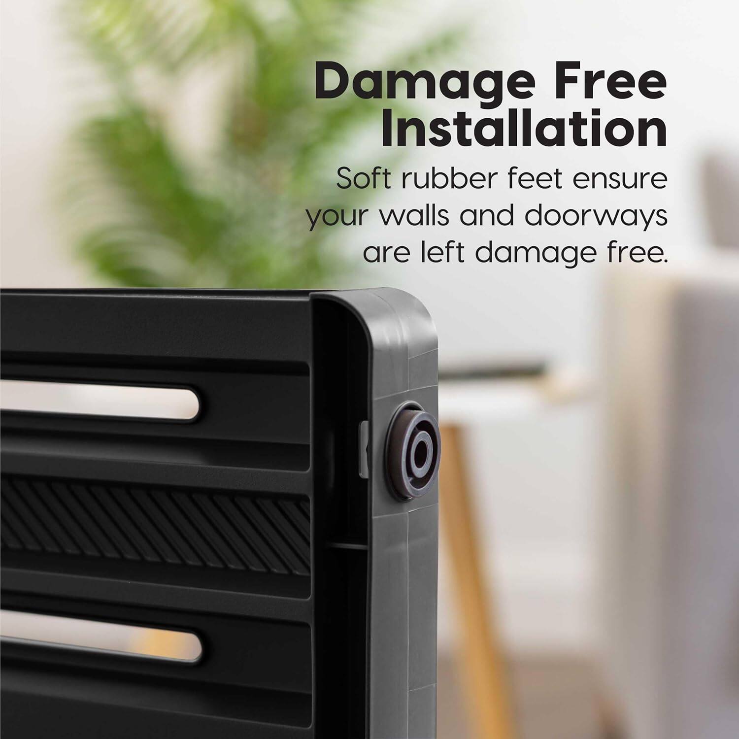 Damage Free Installation  
Soft rubber feet ensure your walls and doorways are left damage free.