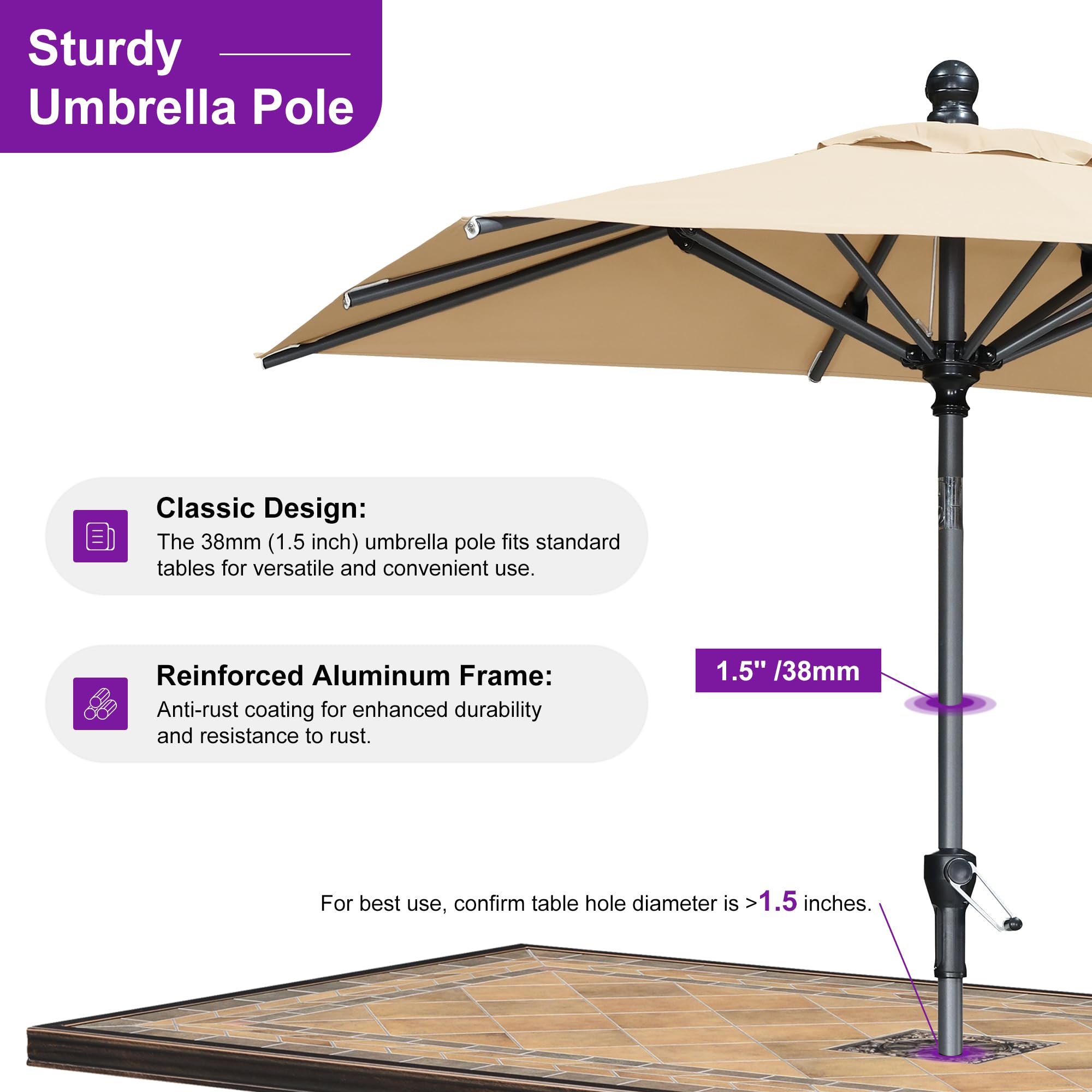Sturdy Umbrella Pole Classic Design: The 38mm (1.5 inch) umbrella pole fits standard tables for versatile and convenient use. Reinforced Aluminum Frame: Anti-rust coating for enhanced durability and resistance to rust. 1.5" /38mm For best use, confirm table hole diameter is >1.5 inches.