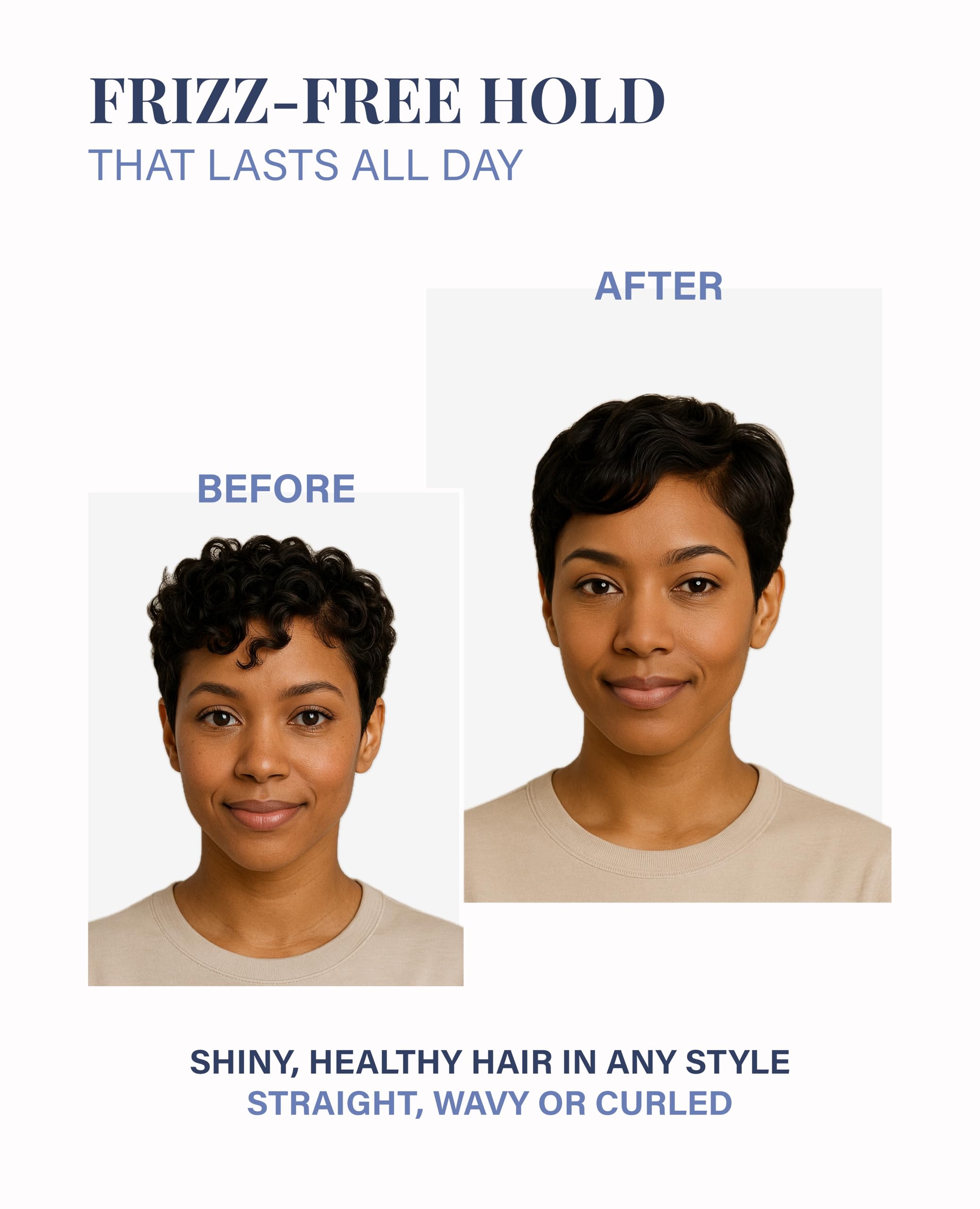 FRIZZ-FREE HOLD THAT LASTS ALL DAY

BEFORE

AFTER

SHINY, HEALTHY HAIR IN ANY STYLE STRAIGHT, WAVY OR CURLED