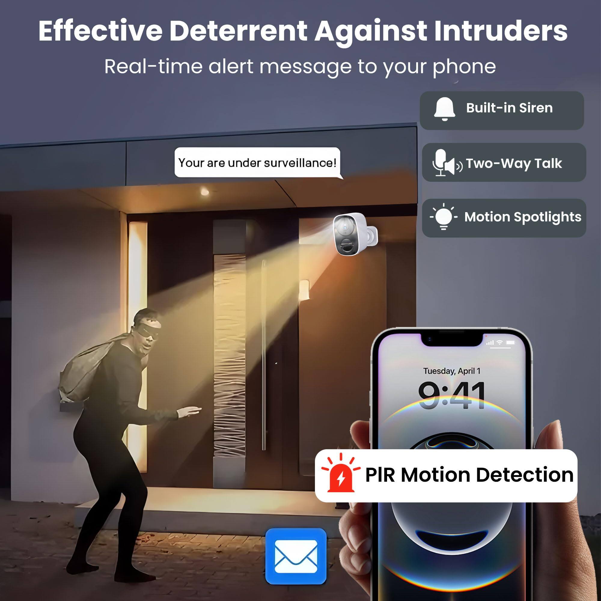 Effective Deterrent Against Intruders  
Real-time alert message to your phone  
Your are under surveillance!  
Built-in Siren  
Two-Way Talk  
Motion Spotlights  
PIR Motion Detection  
Tuesday, April 1 9:41