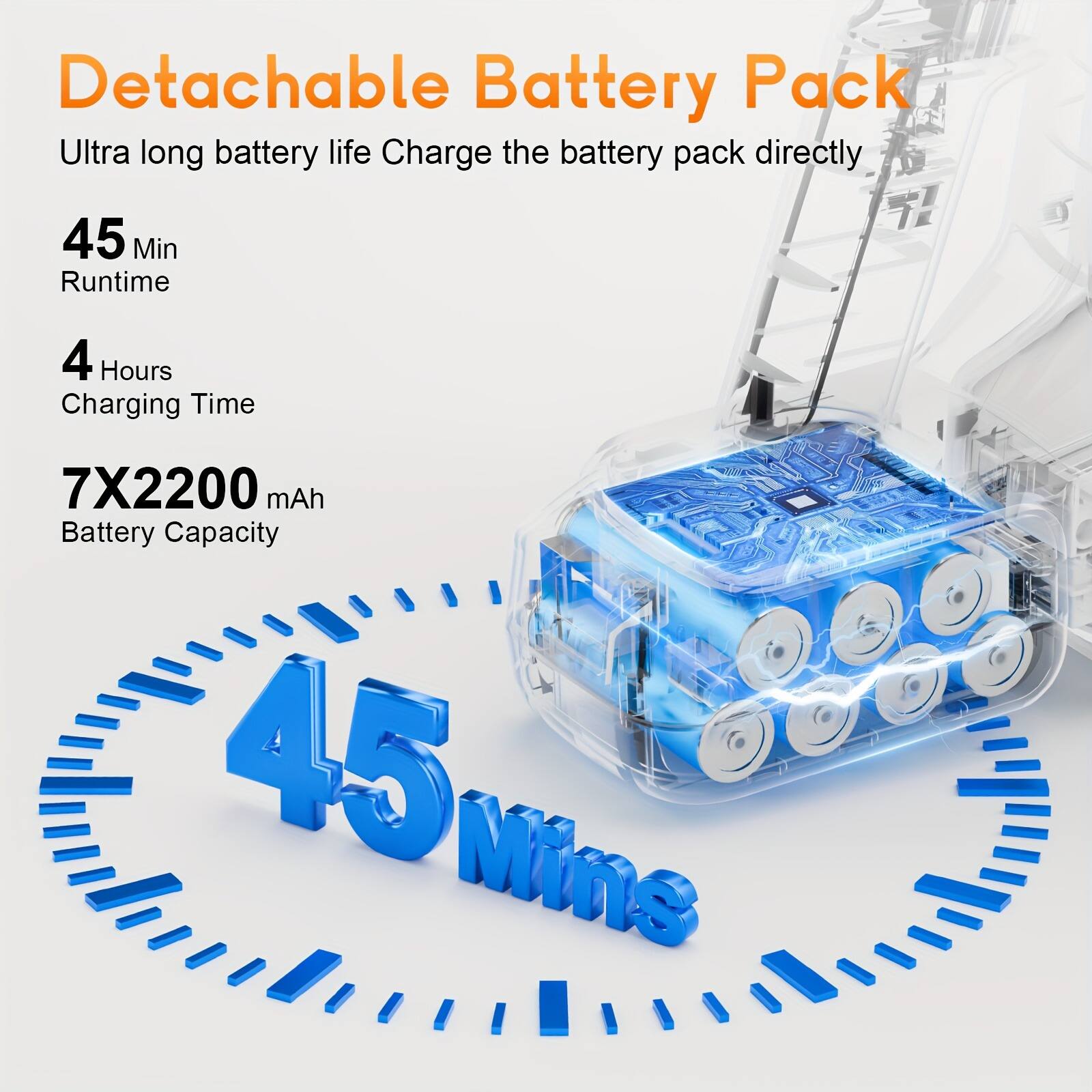 Detachable Battery Pack  
Ultra long battery life  
Charge the battery pack directly  

45 Min Runtime  
4 Hours Charging Time  
7X2200 mAh Battery Capacity  

45 Mins