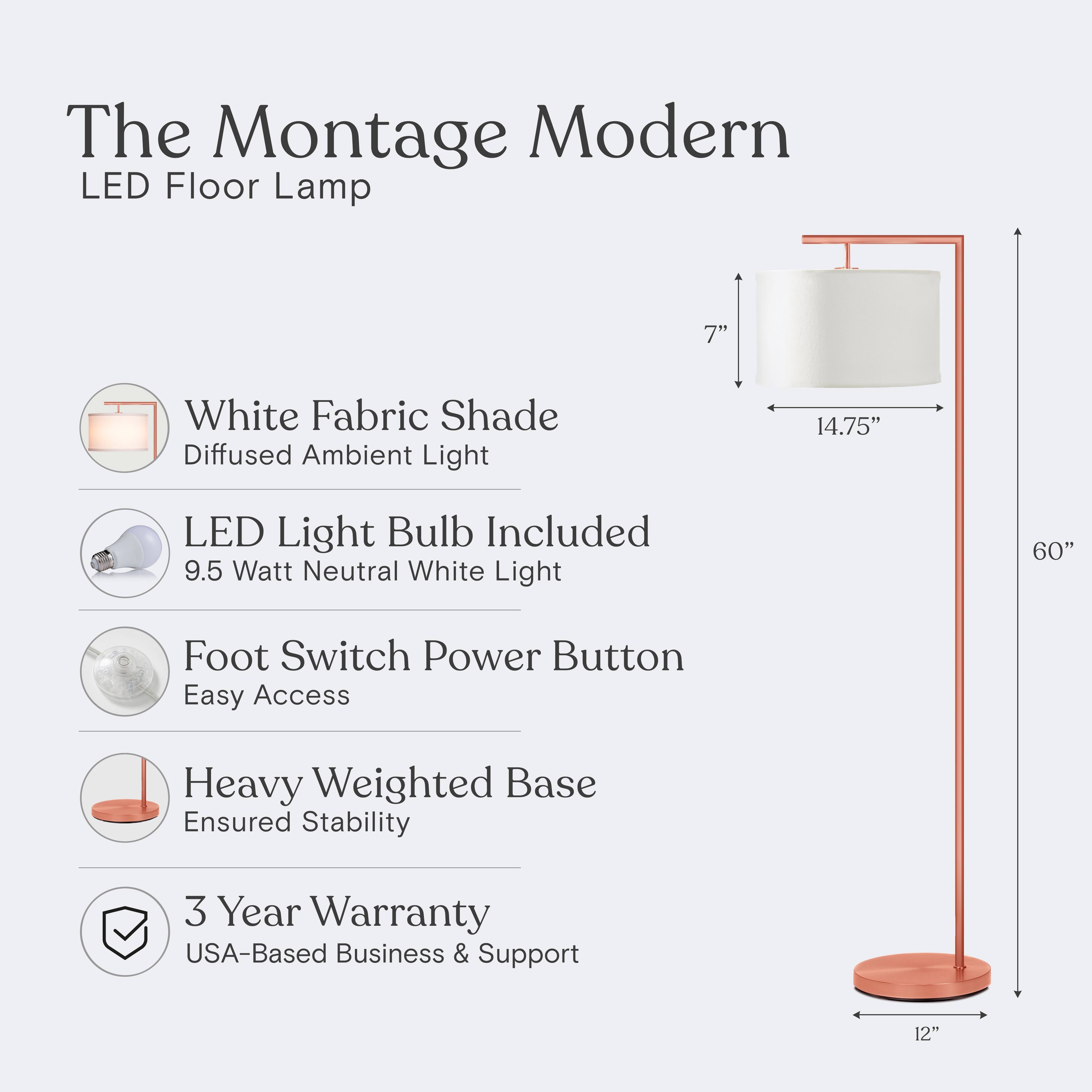 The Montage Modern LED Floor Lamp

- White Fabric Shade: Diffused Ambient Light
- LED Light Bulb Included: 9.5 Watt Neutral White Light
- Foot Switch Power Button: Easy Access
- Heavy Weighted Base: Ensured Stability
- 3 Year Warranty: USA-Based Business & Support

Dimensions:
- Shade: 7" x 14.75"
- Height: 60"
- Base: 12"