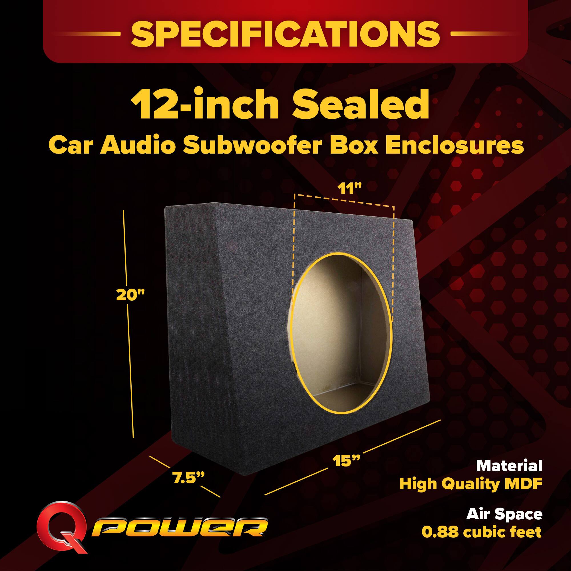 SPECIFICATIONS  
12-inch Sealed Car Audio Subwoofer Box Enclosures  
11" x 20" x 7.5" x 15"  
Material: High Quality MDF  
Air Space: 0.88 cubic feet