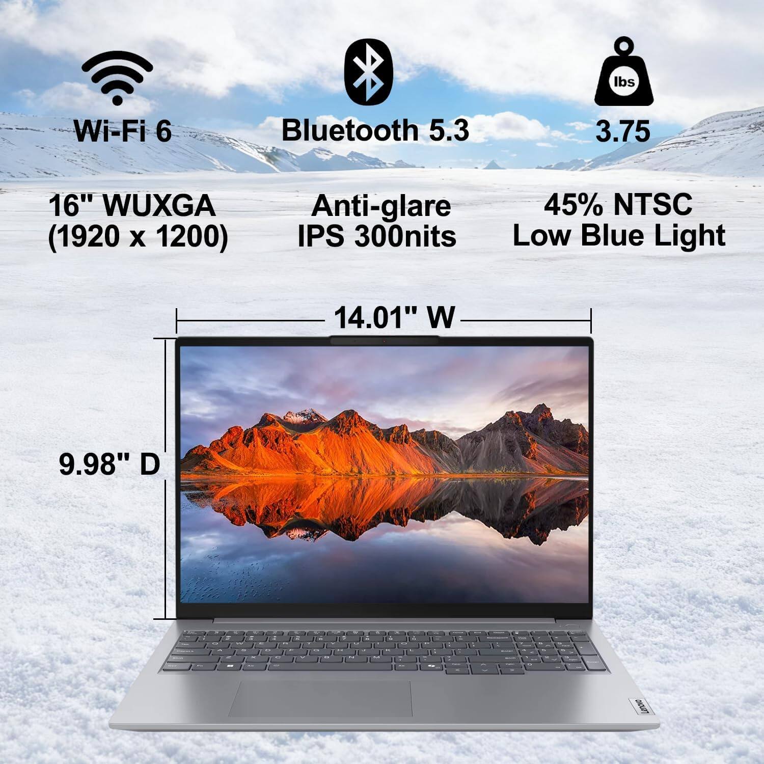 - Wi-Fi 6
- Bluetooth 5.3
- 3.75 lbs
- 16" WUXGA (1920 x 1200)
- Anti-glare IPS 300nits
- 45% NTSC
- Low Blue Light
- 14.01" W
- 9.98" D