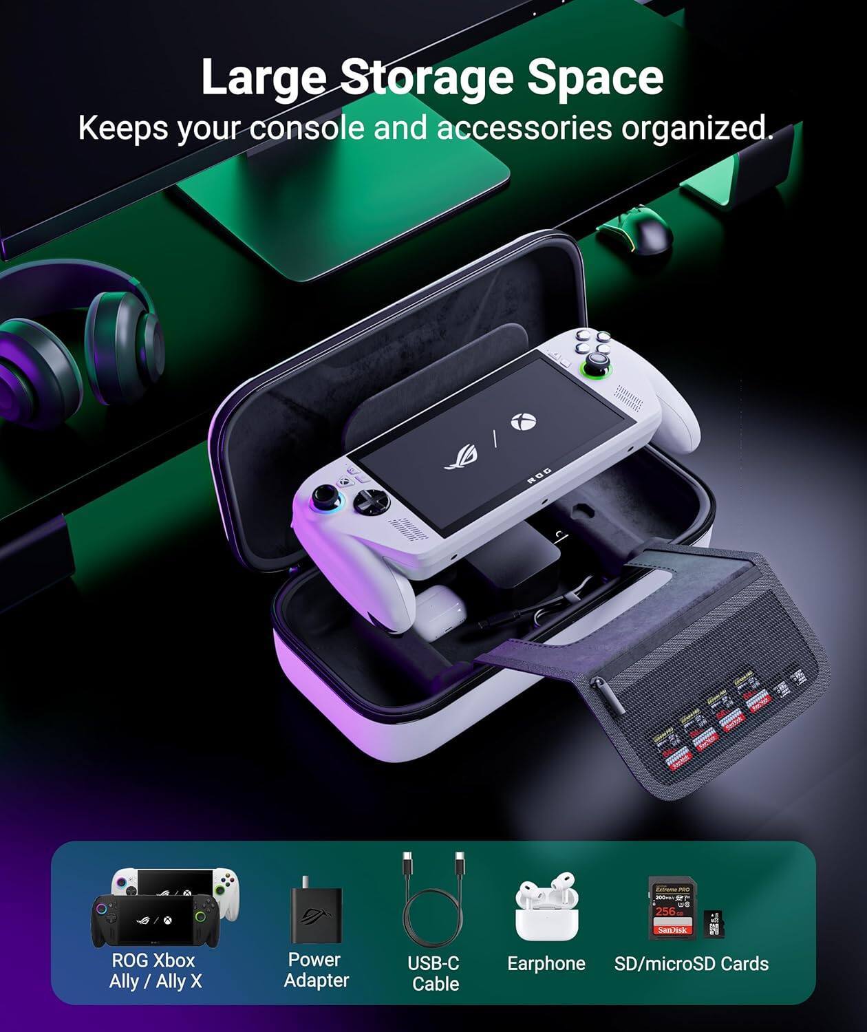 Large Storage Space  
Keeps your console and accessories organized.

ROG Xbox Ally / Ally X  
Power Adapter  
USB-C Cable  
Earphone  
SD/microSD Cards