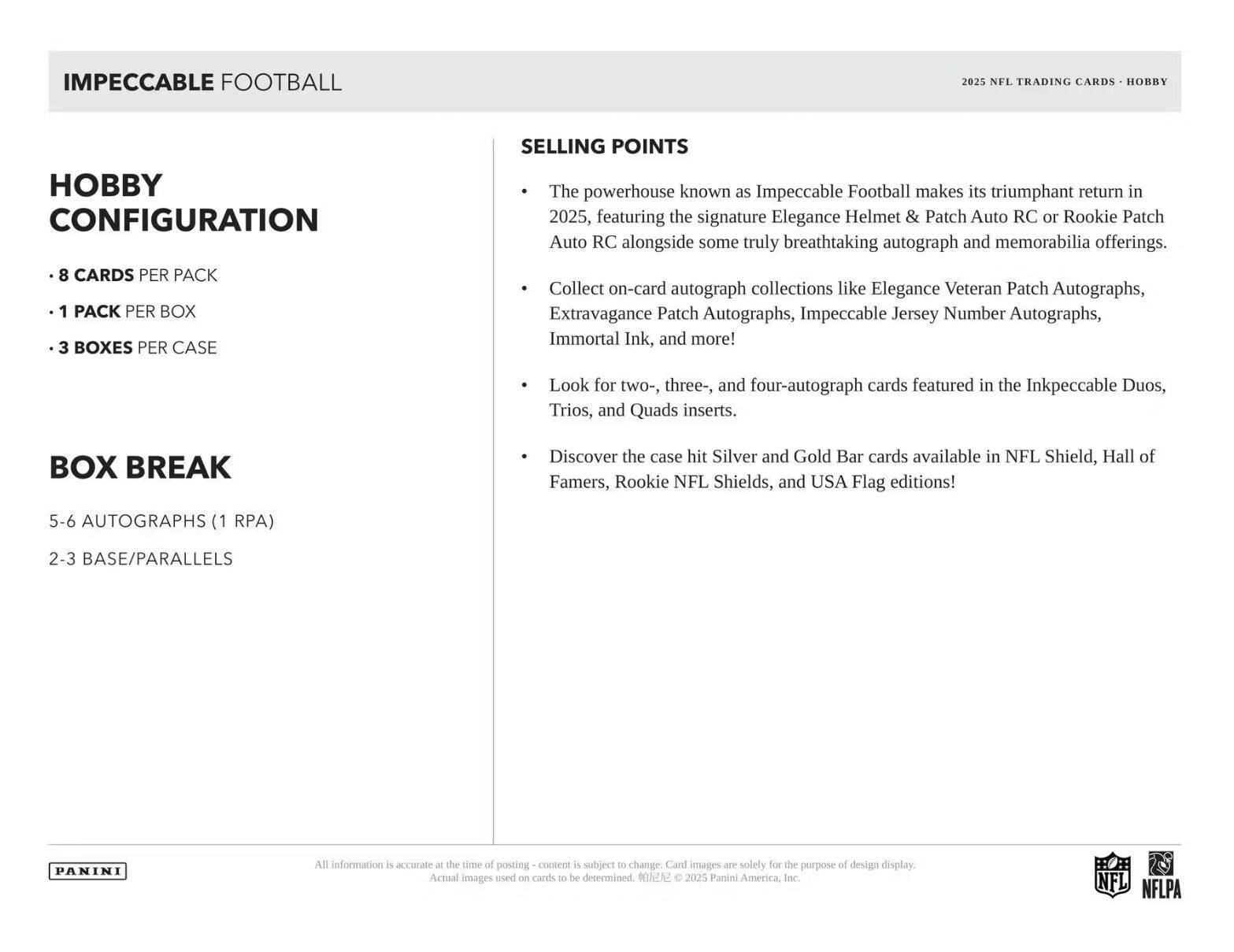 IMPECCABLE FOOTBALL  
2025 NFL TRADING CARDS - HOBBY  

**HOBBY CONFIGURATION**  
- 8 CARDS PER PACK  
- 1 PACK PER BOX  
- 3 BOXES PER CASE  

**BOX BREAK**  
5-6 AUTOGRAPHS (1 RPA)  
2-3 BASE/PARALLELS  

**SELLING POINTS**  
- The powerhouse known as Impeccable Football makes its triumphant return in 2025, featuring the signature Elegance Helmet & Patch Auto RC or Rookie Patch Auto RC alongside some truly breathtaking autograph and memorabilia offerings.  
- Collect on-card autograph collections like Elegance Veteran Patch Autographs, Extravagance Patch Autographs, Impeccable Jersey Number Autographs, Immortal Ink, and more!  
- Look for two-, three-, and four-autograph cards featured in the Inkpeccable Duos, Trios, and Quads inserts.  
- Discover the case hit Silver and Gold Bar cards available in NFL Shield, Hall of Famers, Rookie NFL Shields, and USA Flag editions!  

All information is accurate at the time of posting - content is subject to change. Card images