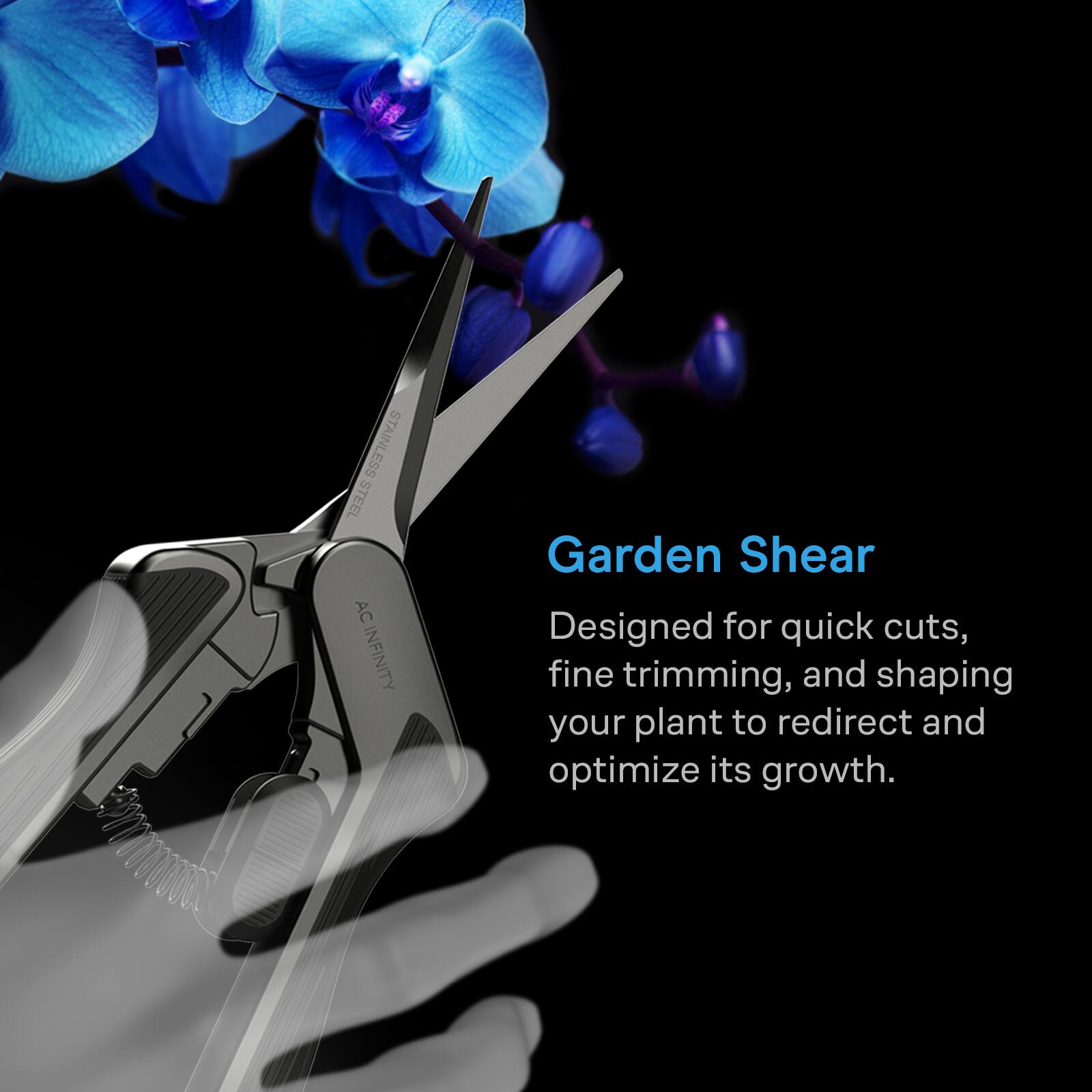 STEEL STAINLESS AC INFINITY

Garden Shear
Designed for quick cuts, fine trimming, and shaping your plant to redirect and optimize its growth.