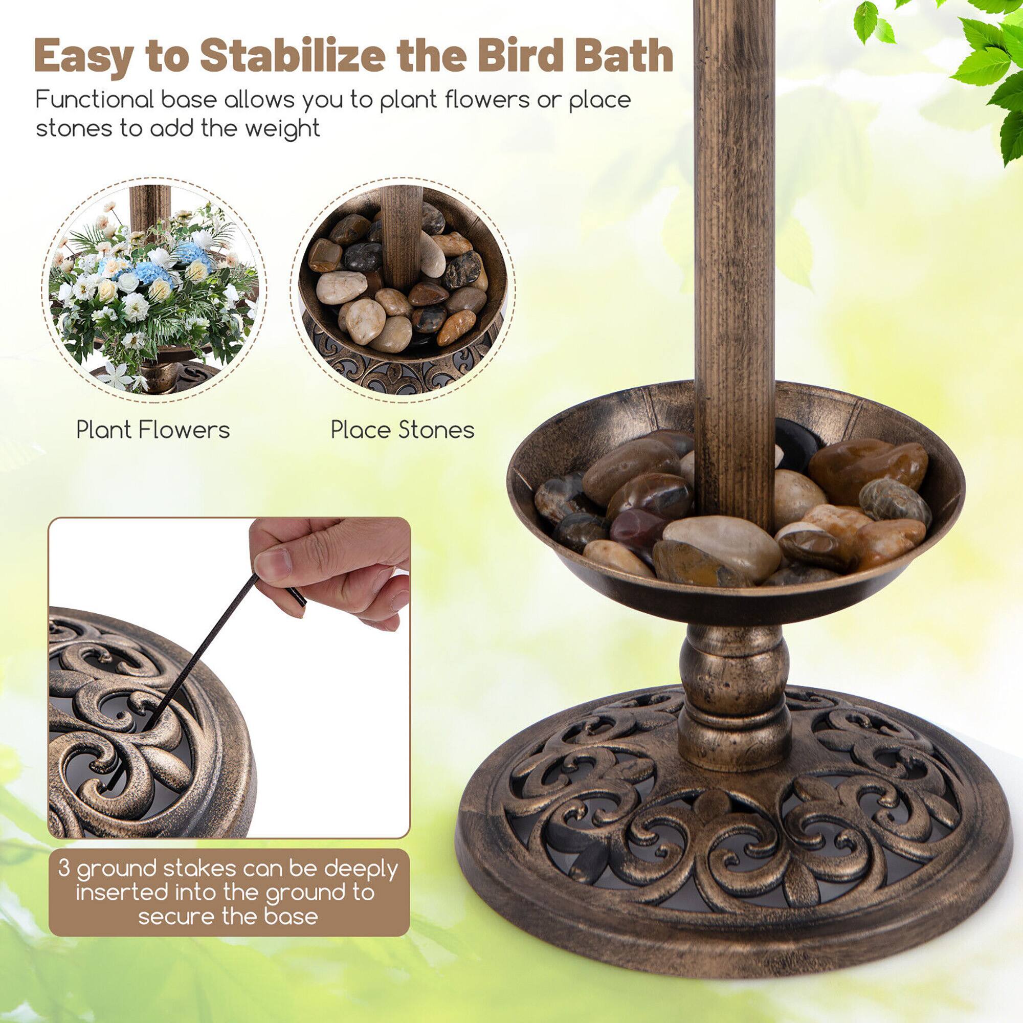 Easy to Stabilize the Bird Bath

Functional base allows you to plant flowers or place stones to add the weight

Plant Flowers

Place Stones

3 ground stakes can be deeply inserted into the ground to secure the base