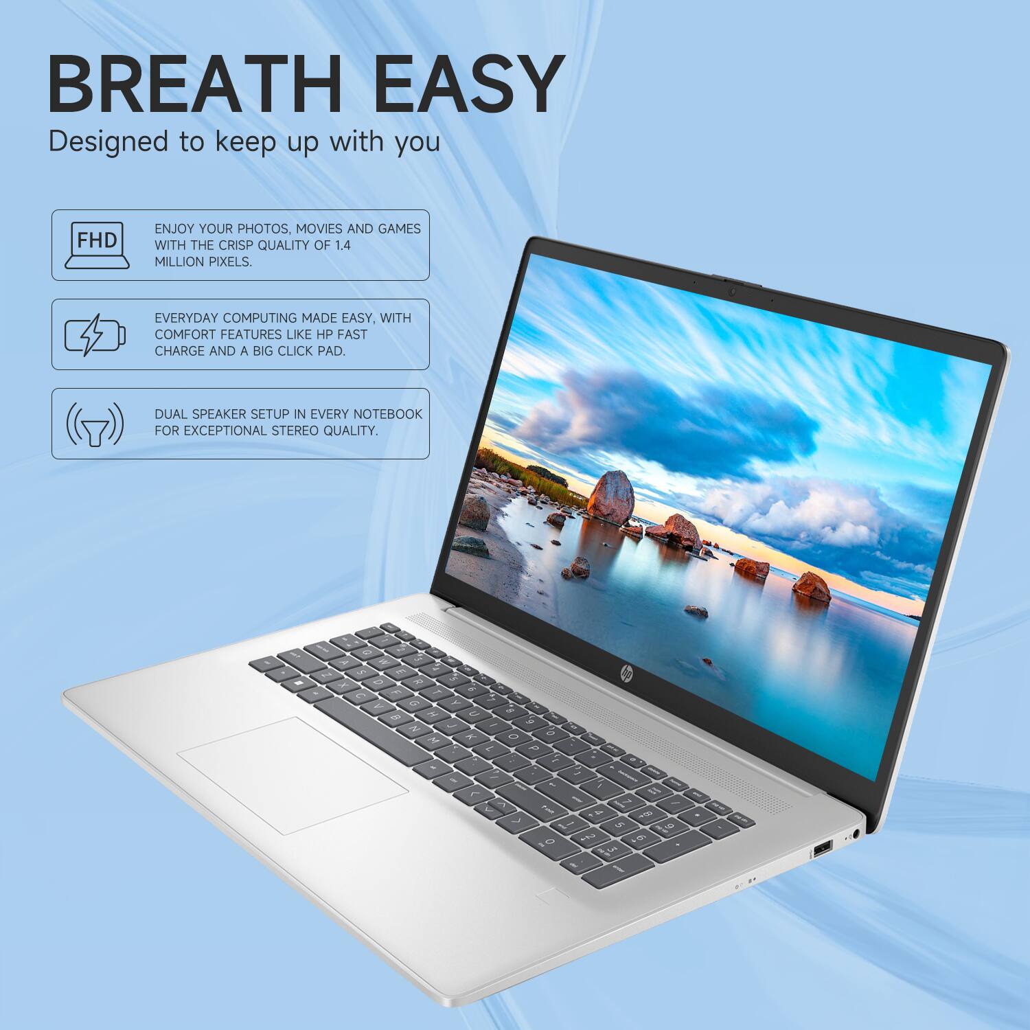 BREATH EASY  
Designed to keep up with you

- FHD  
  ENJOY YOUR PHOTOS, MOVIES AND GAMES WITH THE CRISP QUALITY OF 1.4 MILLION PIXELS.

- EVERYDAY COMPUTING MADE EASY, WITH COMFORT FEATURES LIKE HP FAST CHARGE AND A BIG CLICK PAD.

- DUAL SPEAKER SETUP IN EVERY NOTEBOOK FOR EXCEPTIONAL STEREO QUALITY.