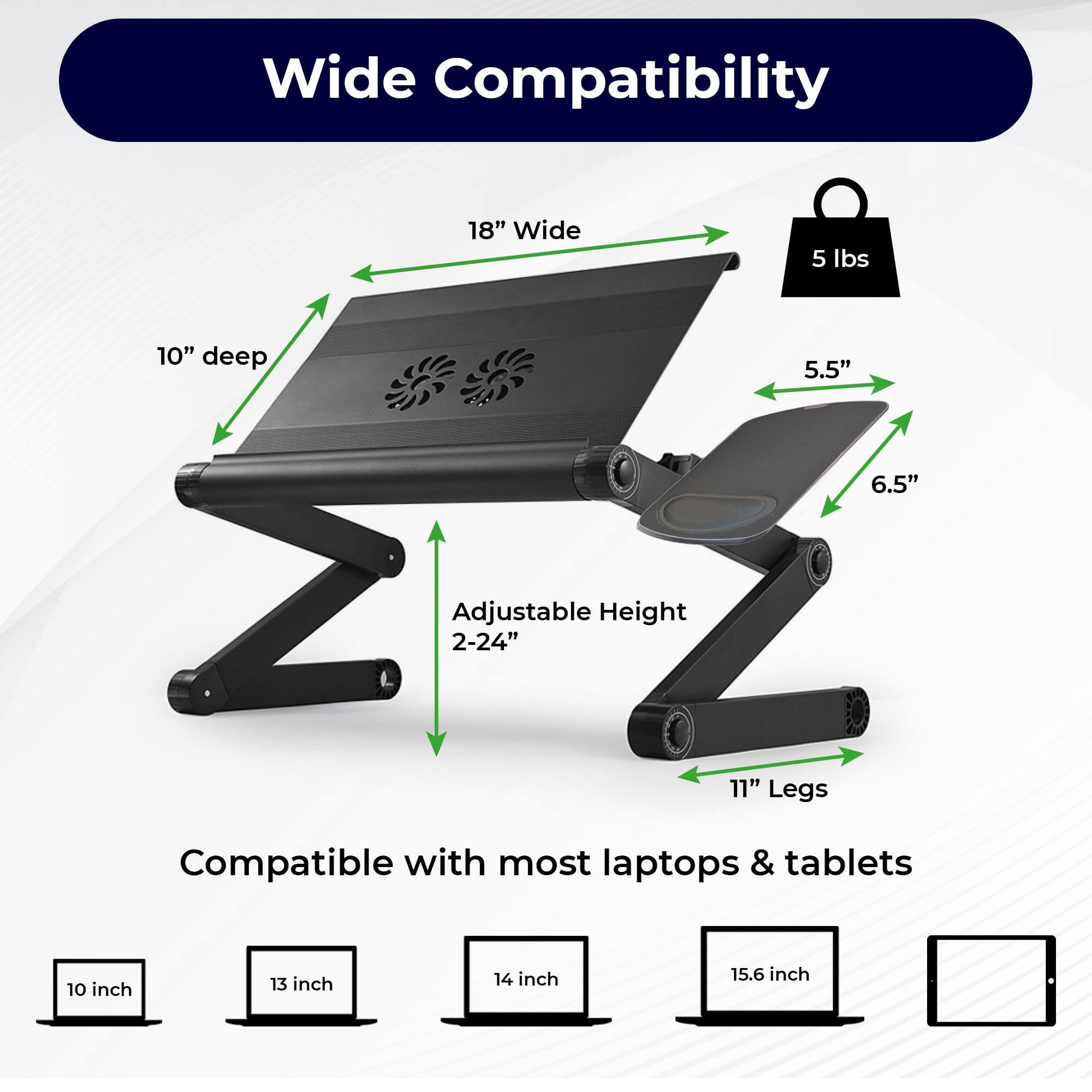 Wide Compatibility  
18" Wide  
5 lbs  
10" deep  
5.5"  
6.5"  
Adjustable Height 2-24"  
11" Legs  
Compatible with most laptops & tablets  
10 inch  
13 inch  
14 inch  
15.6 inch