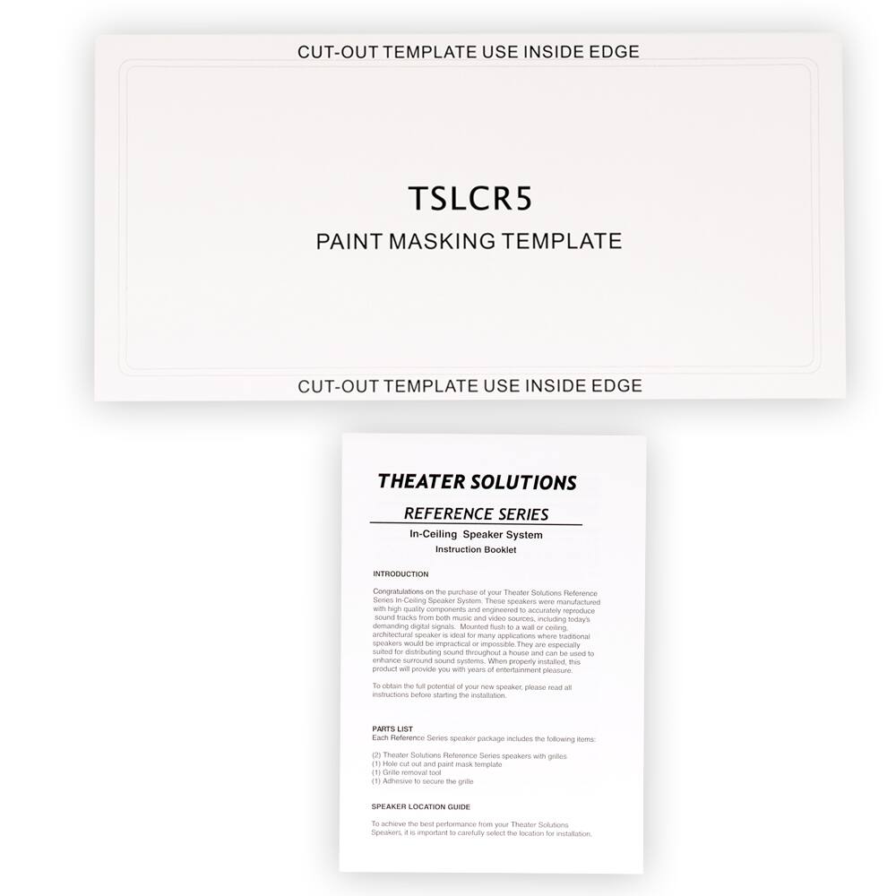 **CUT-OUT TEMPLATE USE INSIDE EDGE**

**TSLCR5**

**PAINT MASKING TEMPLATE**

**CUT-OUT TEMPLATE USE INSIDE EDGE**

---

**THEATER SOLUTIONS**

**REFERENCE SERIES**

**In-Ceiling Speaker System**

**Instruction Booklet**

---

**INTRODUCTION**

Congratulations on the purchase of your Theater Solutions Reference Series In-Ceiling Speaker System. These speakers are manufactured with high-quality components and engineered to accurately reproduce sound from music and video sources, including today's demanding digital signals. Mounted flush to a wall or ceiling, these architectural speakers are ideal for many applications where traditional speakers would be impractical or impossible. They are especially suited for distributing sound throughout a house and can be used to enhance surround sound systems. When properly installed, this product will provide you with years of entertainment pleasure. To obtain the full potential of your new speaker, please read all the instructions before starting the installation.

---

**PARTS LIST**

Each Reference Series speaker package includes the following items:

1. Theater Solutions Reference Series speaker with grille
2. Hole-out tool and paint mask template
3. Grille removal tool

---

**SPEAKER LOCATION GUIDE**

To achieve the best performance from your Theater Solutions Reference Series speakers, it is important