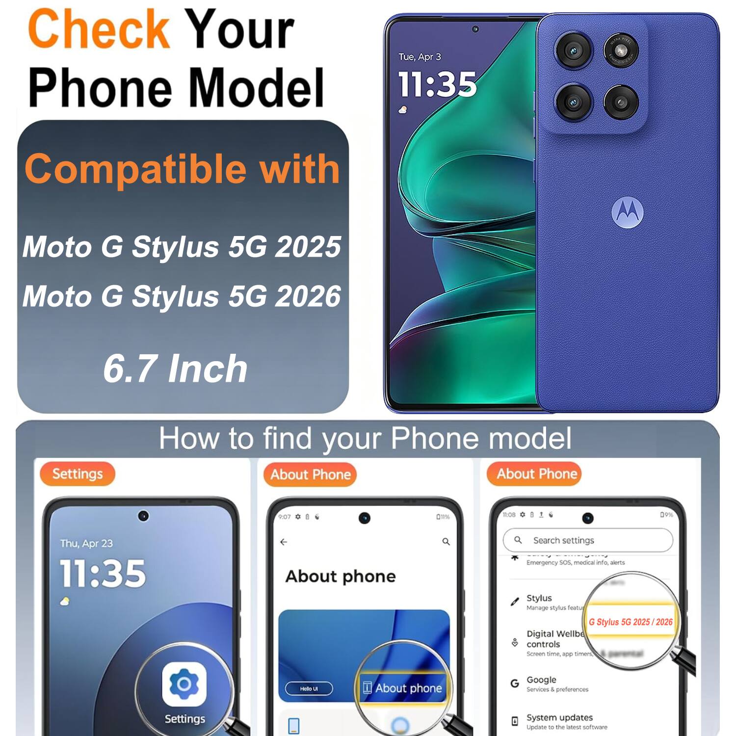 Check Your Phone Model  
Tue, Apr 3 11:35  
Compatible with Moto G Stylus 5G 2025  
Moto G Stylus 5G 2026  
6.7 Inch  

How to find your Phone model  
About Phone  

Settings  
About Phone  
Search settings  
Emergency SOS, medical alerts  
Stylus  
Manage stylus  
Digital Wellbeing controls  
Screen time, app timers  
Google Services & preferences  
System updates  
Update to the latest software