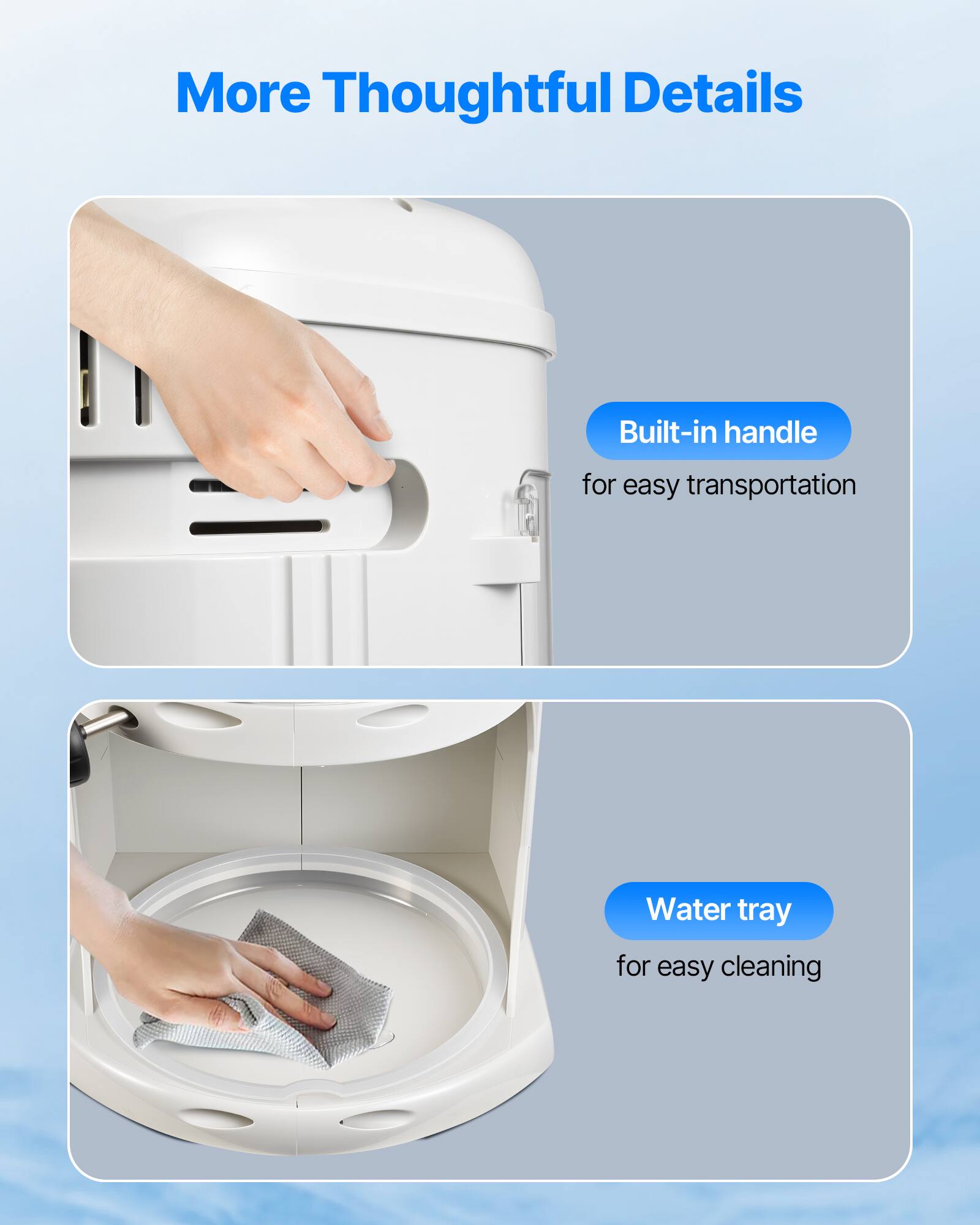 More Thoughtful Details
Built-in handle for easy transportation
Water tray for easy cleaning