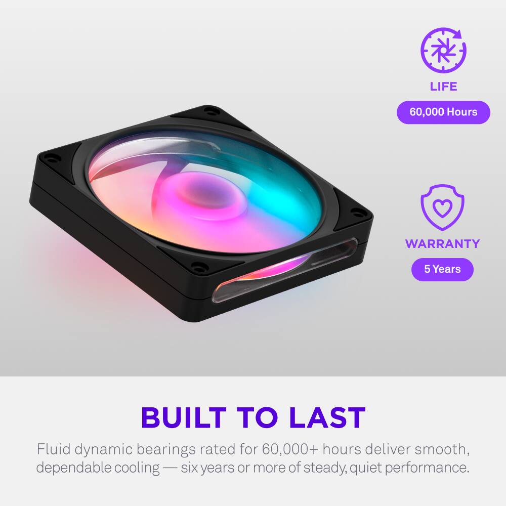 LIFE 60,000 Hours  
WARRANTY 5 Years  
BUILT TO LAST  
Fluid dynamic bearings rated for 60,000+ hours deliver smooth, dependable cooling — six years or more of steady, quiet performance.