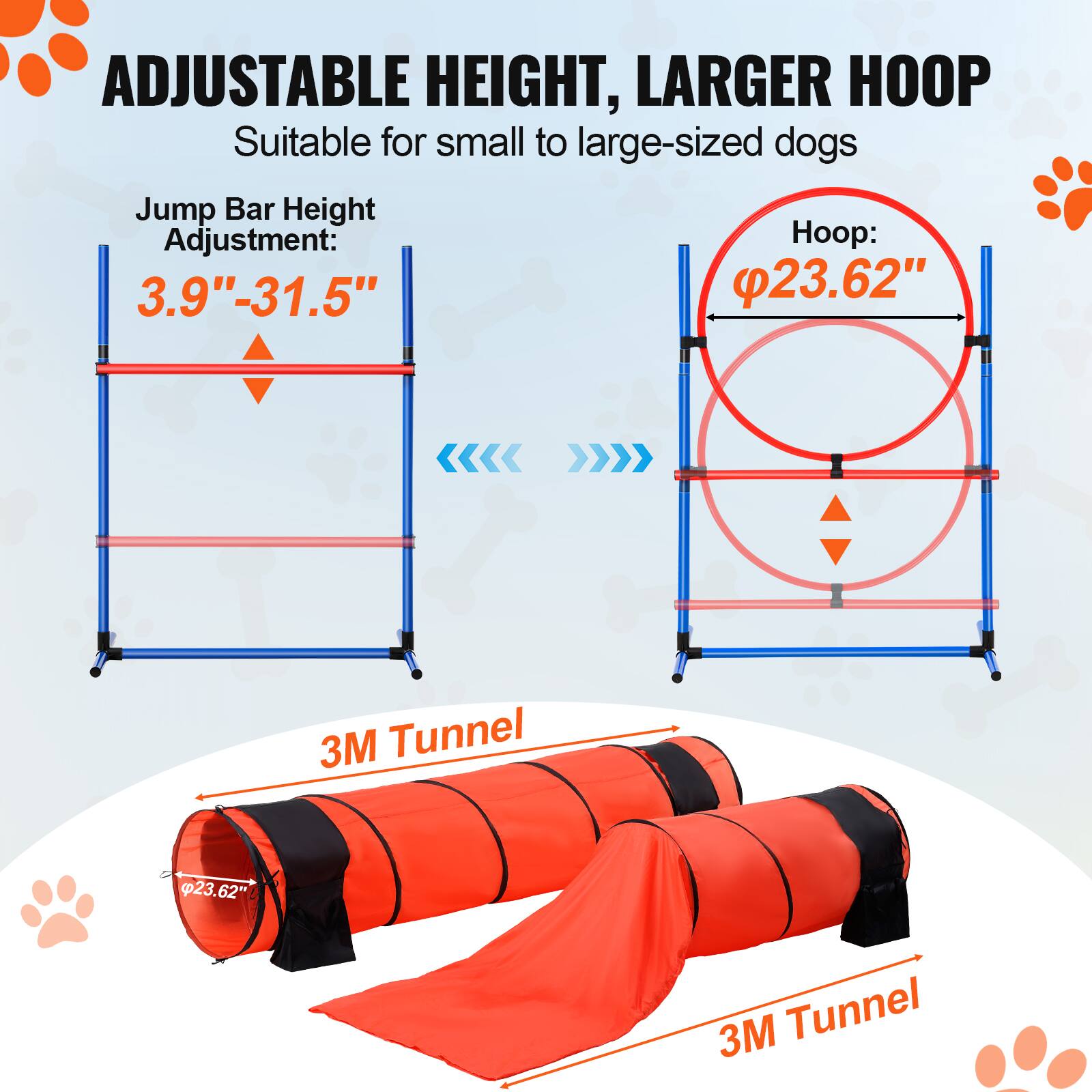 ADJUSTABLE HEIGHT, LARGER HOOP
Suitable for small to large-sized dogs
Jump Bar Height Adjustment: 3.9"-31.5"
Hoop: 23.62"
3M Tunnel 23.62" 62" 3M Tunnel