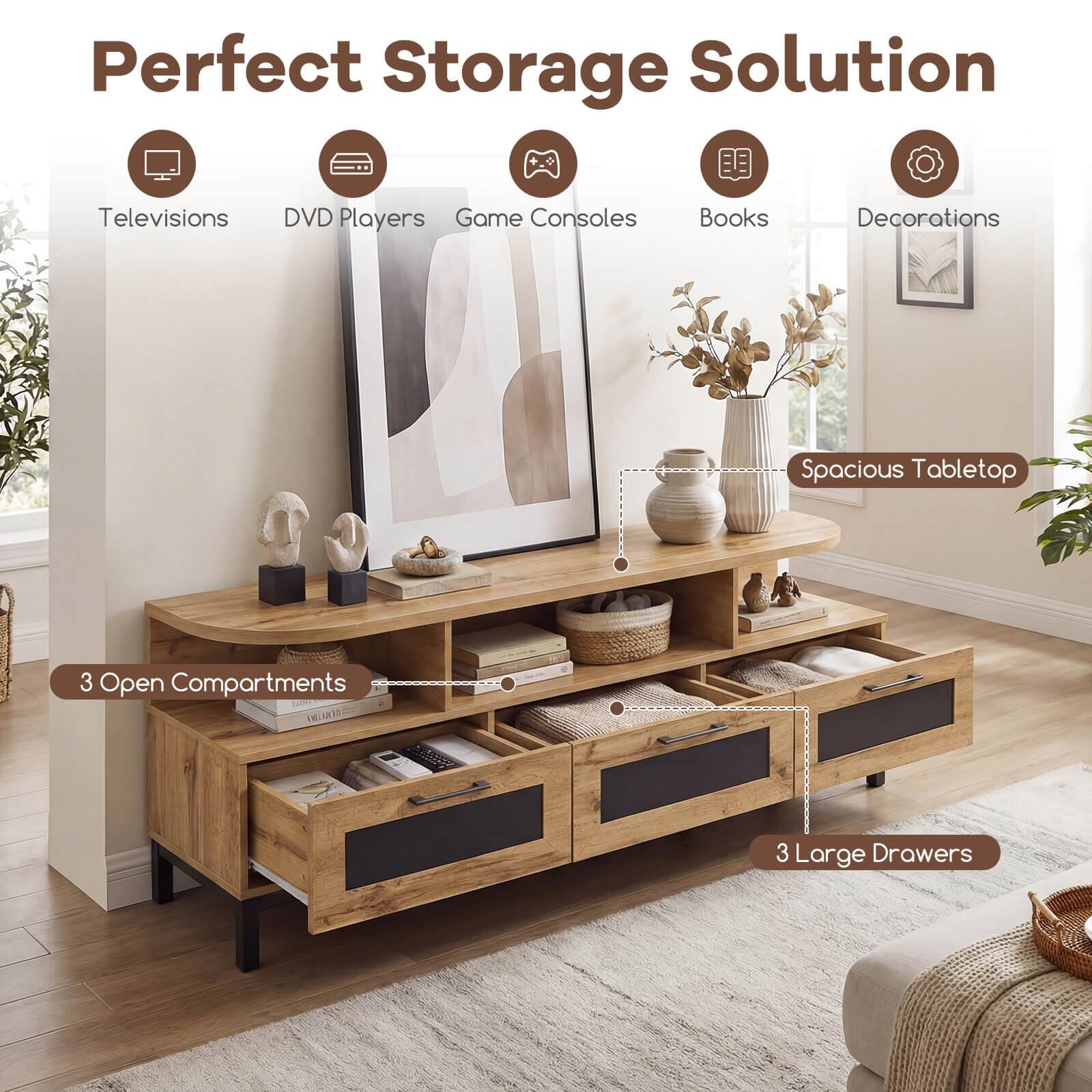 Perfect Storage Solution  
Televisions DVD Players Game Consoles Books Decorations  
Spacious Tabletop  
3 Open Compartments  
3 Large Drawers
