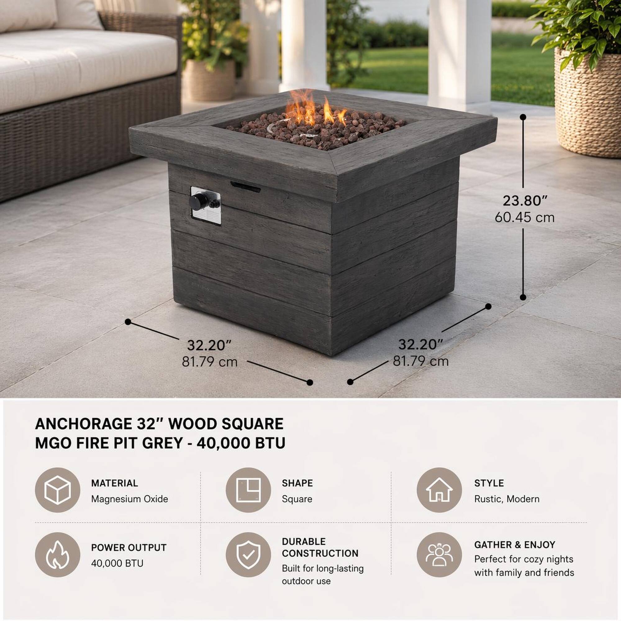 23.80" 60.45 cm  
32.20" 81.79 cm  
32.20" 81.79 cm  

ANCHORAGE 32" WOOD SQUARE MGO FIRE PIT GREY - 40,000 BTU  

MATERIAL: Magnesium Oxide  
SHAPE: Square  
STYLE: Rustic, Modern  
POWER OUTPUT: 40,000 BTU  
DURABLE CONSTRUCTION: Built for long-lasting outdoor use  
GATHER & ENJOY: Perfect for cozy nights with family and friends