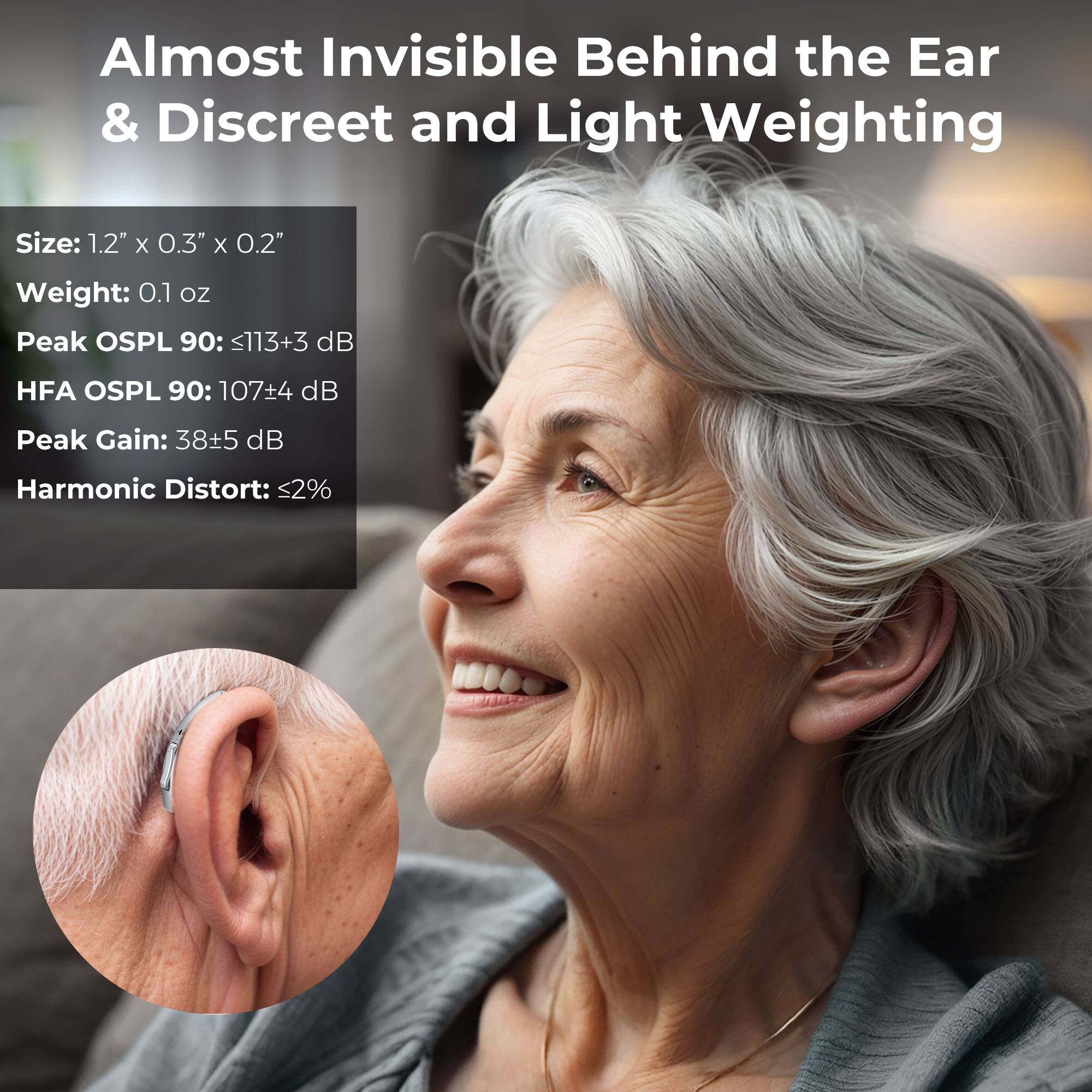 Almost Invisible Behind the Ear & Discreet and Light Weighting

Size: 1.2" X 0.3" X 0.2"
Weight: 0.1 oz
Peak OSPL 90: <113+3 dB
HFA OSPL 90: 107+4 dB
Peak Gain: 38+5 dB
Harmonic Distort: <2%