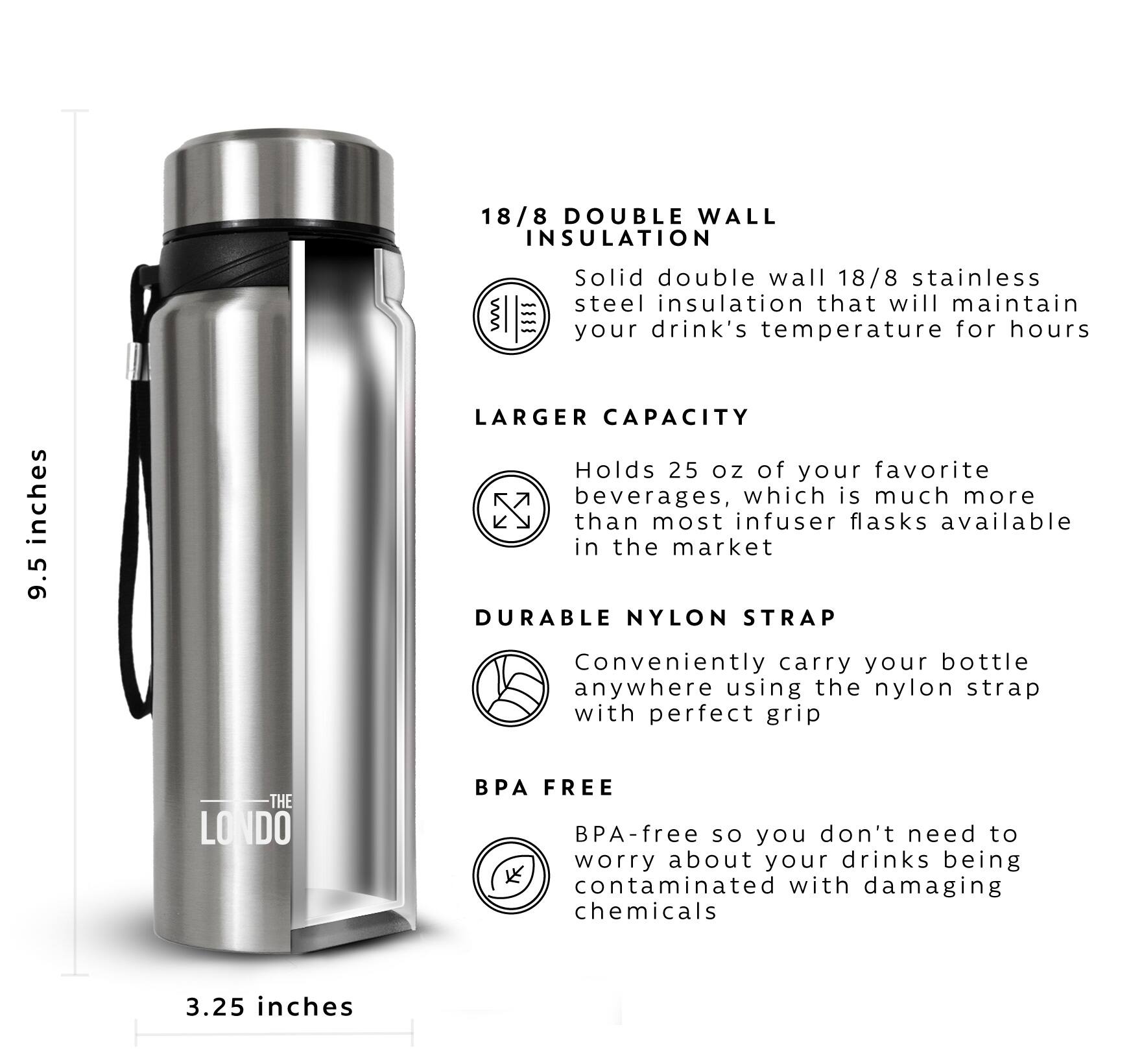 18/8 DOUBLE WALL INSULATION - Solid double wall 18/8 stainless steel insulation that will maintain your drink's temperature for hours

LARGER CAPACITY - Holds 25 oz of your favorite beverages, which is much more than most infuser flasks available in the market

DURABLE NYLON STRAP - Conveniently carry your bottle anywhere using the nylon strap with perfect grip

BPA FREE - BPA-free so you don't need to worry about your drinks being contaminated with damaging chemicals

3.25 inches