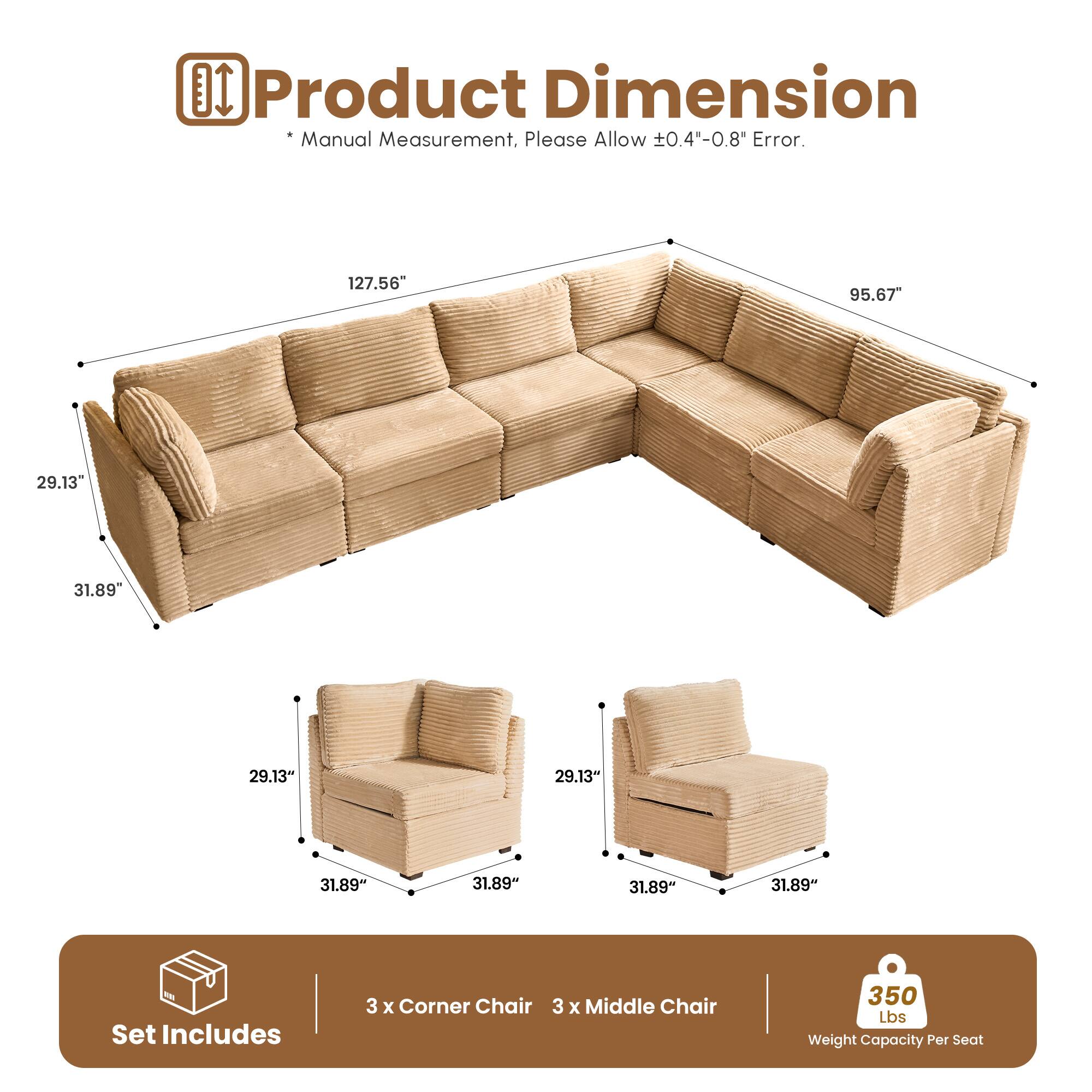 DI Product Dimension Manual Measurement. Please Allow 0.40-0.8" Error.  
127.56" 95.67" 29.13" 31.89" 29.13" 31.89" 31.89" 31.89"  
Set Includes 3 x Corner Chair 3 x Middle Chair 350 Lbs Weight Capacity Per Seat
