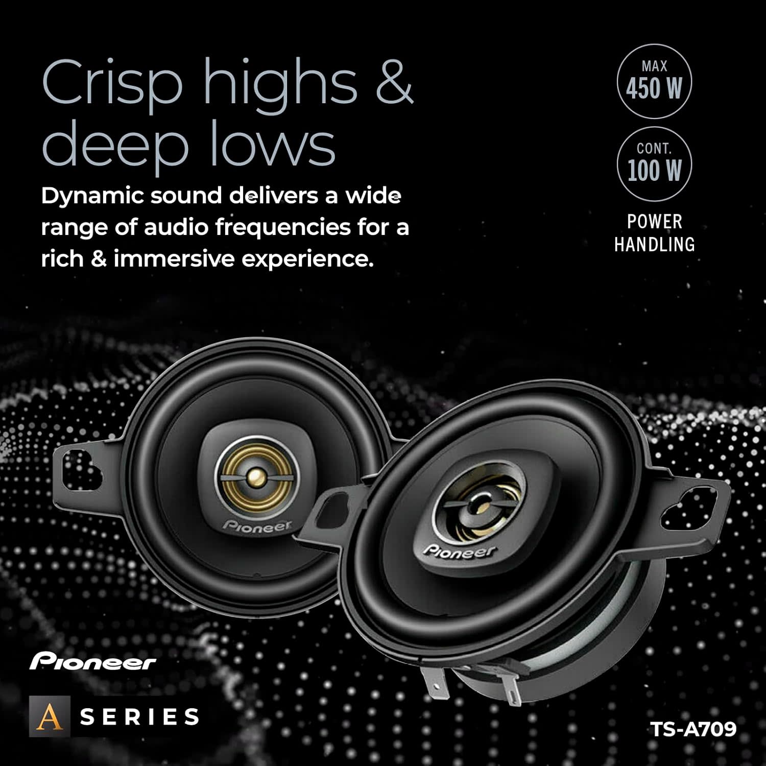 Crisp highs & deep lows  
Dynamic sound delivers a wide range of audio frequencies for a rich & immersive experience.  
MAX 450 W CONT. 100 W POWER HANDLING  
Pioneer A SERIES TS-A709