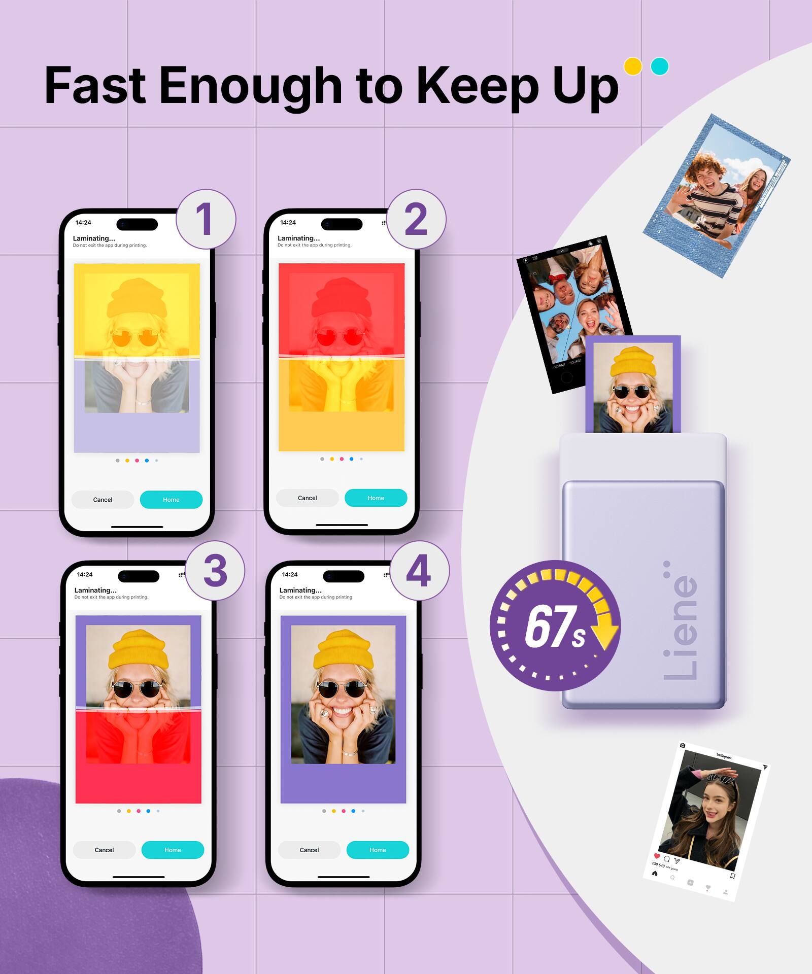 Fast Enough to Keep Up

1. Laminating...
   - Don't wait, this step is during printing
   - Cancel
   - Home

2. Laminating...
   - Don't wait, this step is during printing
   - Cancel
   - Home

3. Laminating...
   - Don't wait, this step is during printing
   - Cancel
   - Home

4. Laminating...
   - Don't wait, this step is during printing
   - Cancel
   - Home

67s