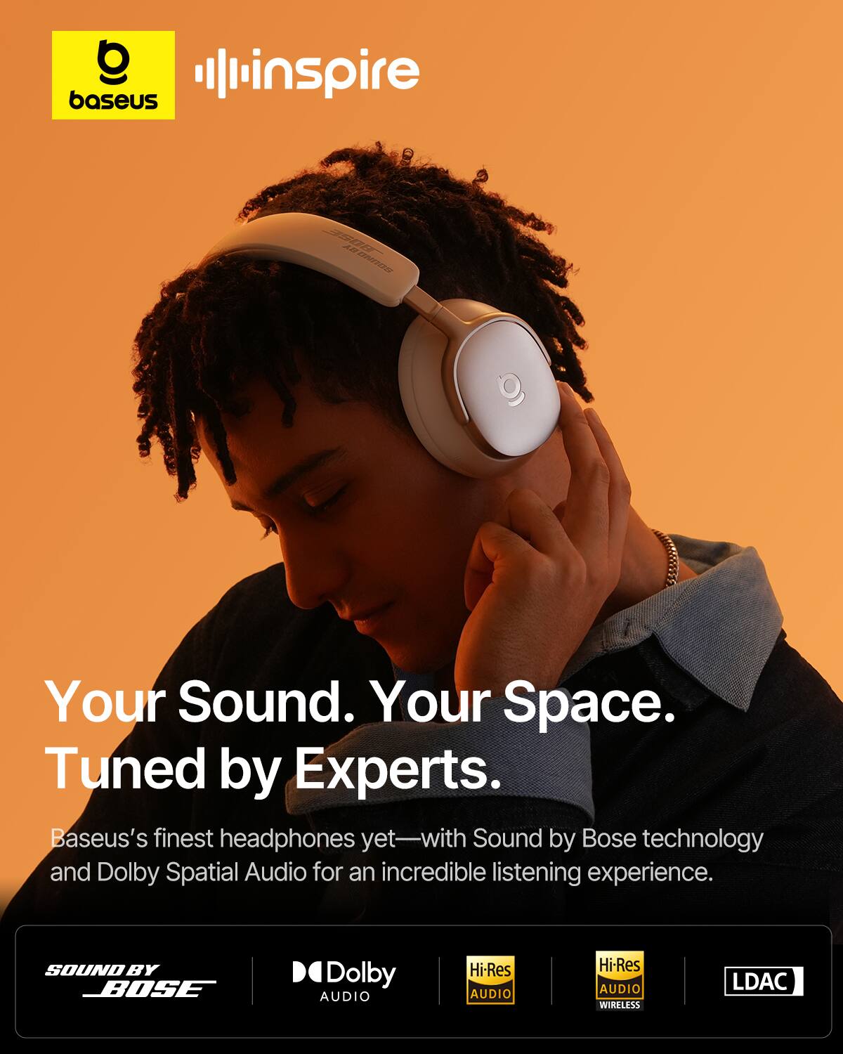 baseus inspire 3IS0 A2 DTZE  
Your Sound. Your Space.  
Tuned by Experts.  
Baseus's finest headphones yet—with Sound by Bose technology and Dolby Spatial Audio for an incredible listening experience.  
SOUND BY BOSE  
Dolby AUDIO  
Hi-Res AUDIO  
Hi-Res AUDIO WIRELESS  
LDAC