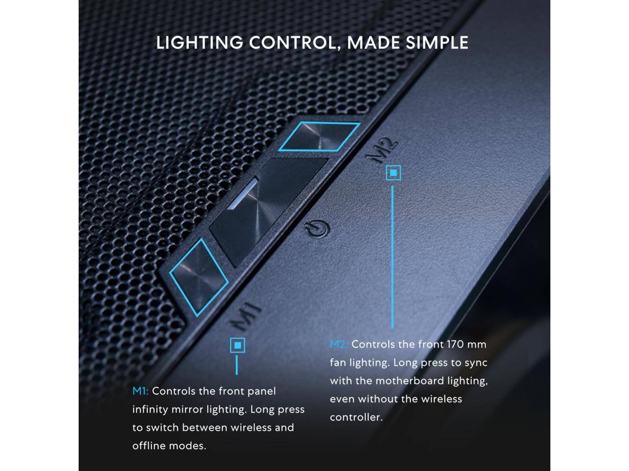 LIGHTING CONTROL, MADE SIMPLE

M1: Controls the front panel infinity mirror lighting. Long press to switch between wireless and offline modes.

M2: Controls the front 170 mm fan lighting. Long press to sync with the motherboard lighting, even without the wireless controller.
