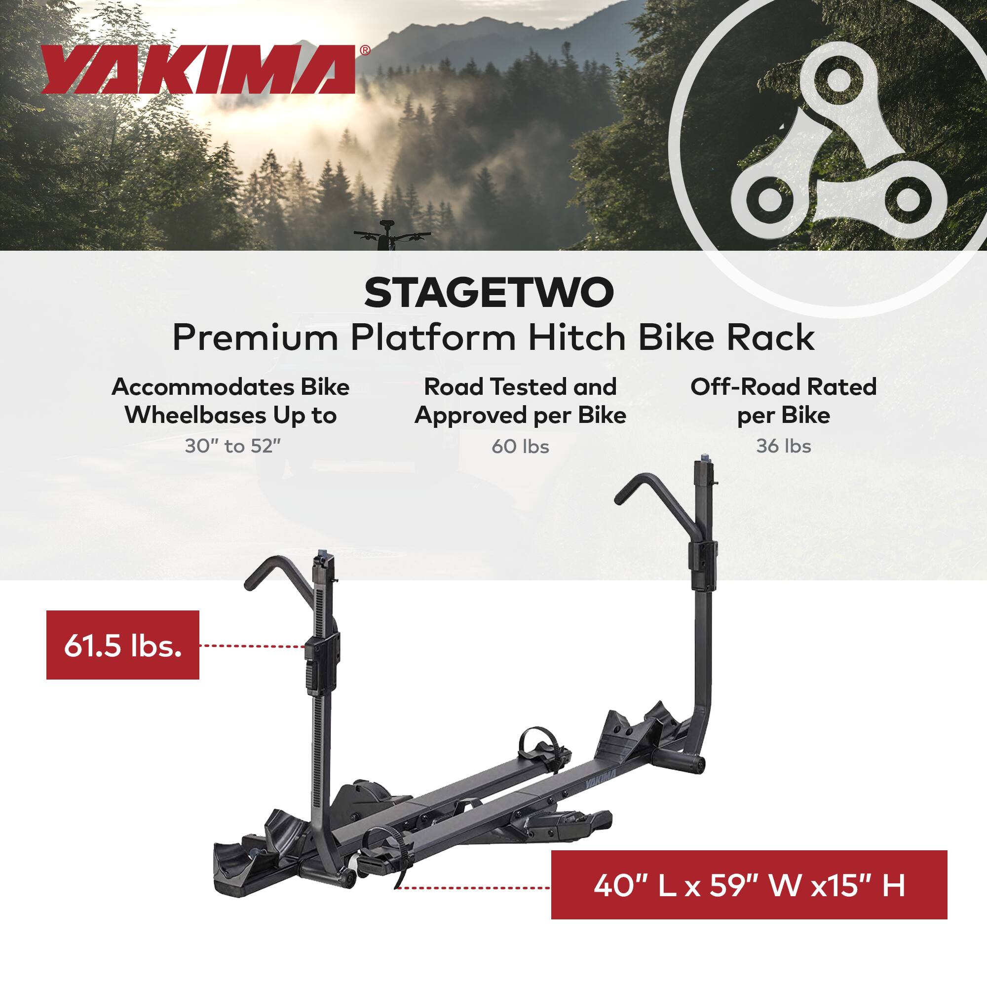 YAKIMA STAGETWO Premium Platform Hitch Bike Rack  
Accommodates Bike Wheelbases Up to 30" to 52"  
Road Tested and Approved per Bike 60 lbs  
Off-Road Rated per Bike 36 lbs  
61.5 lbs  
40" L x 59" W x 15" H
