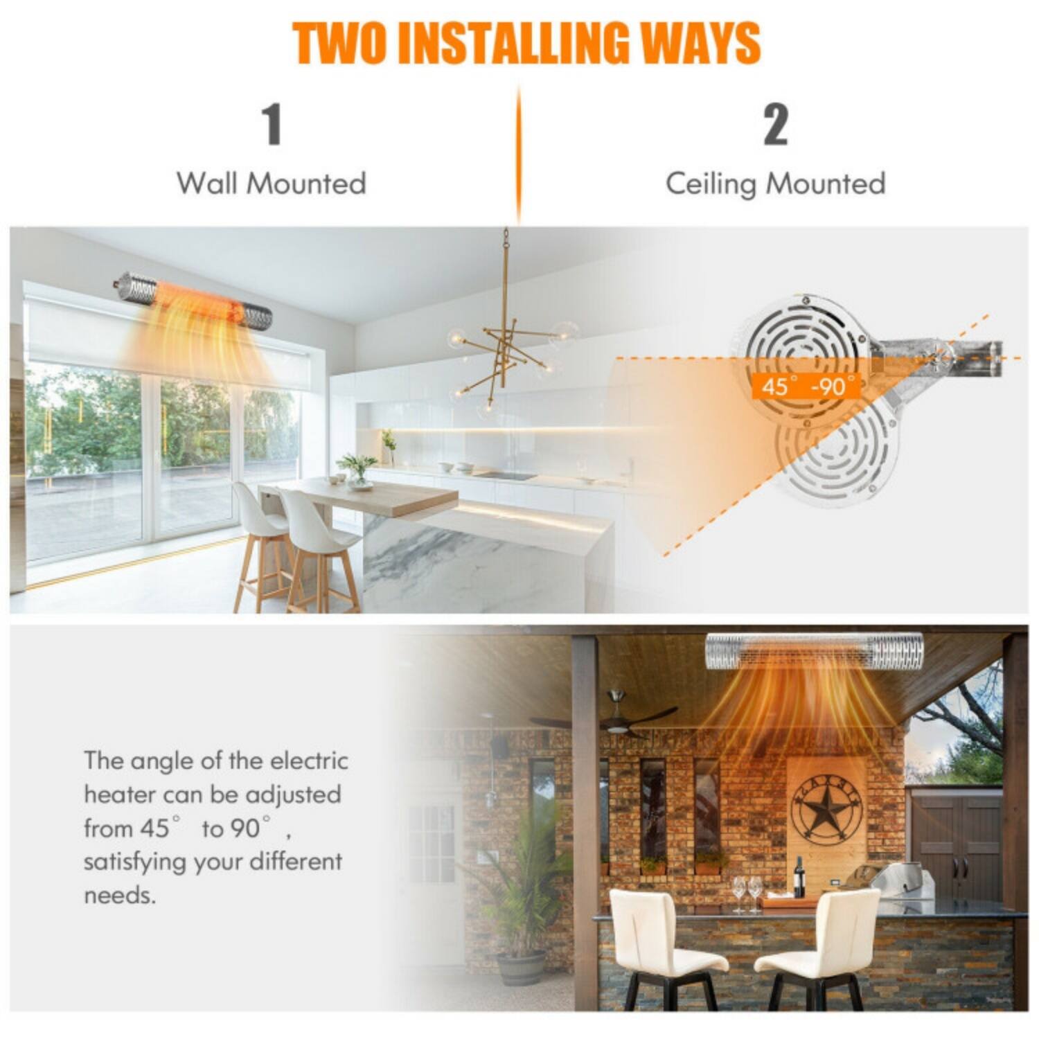 TWO INSTALLING WAYS

1. Wall Mounted

2. Ceiling Mounted

The angle of the electric heater can be adjusted from 45° to 90°, satisfying your different needs.
