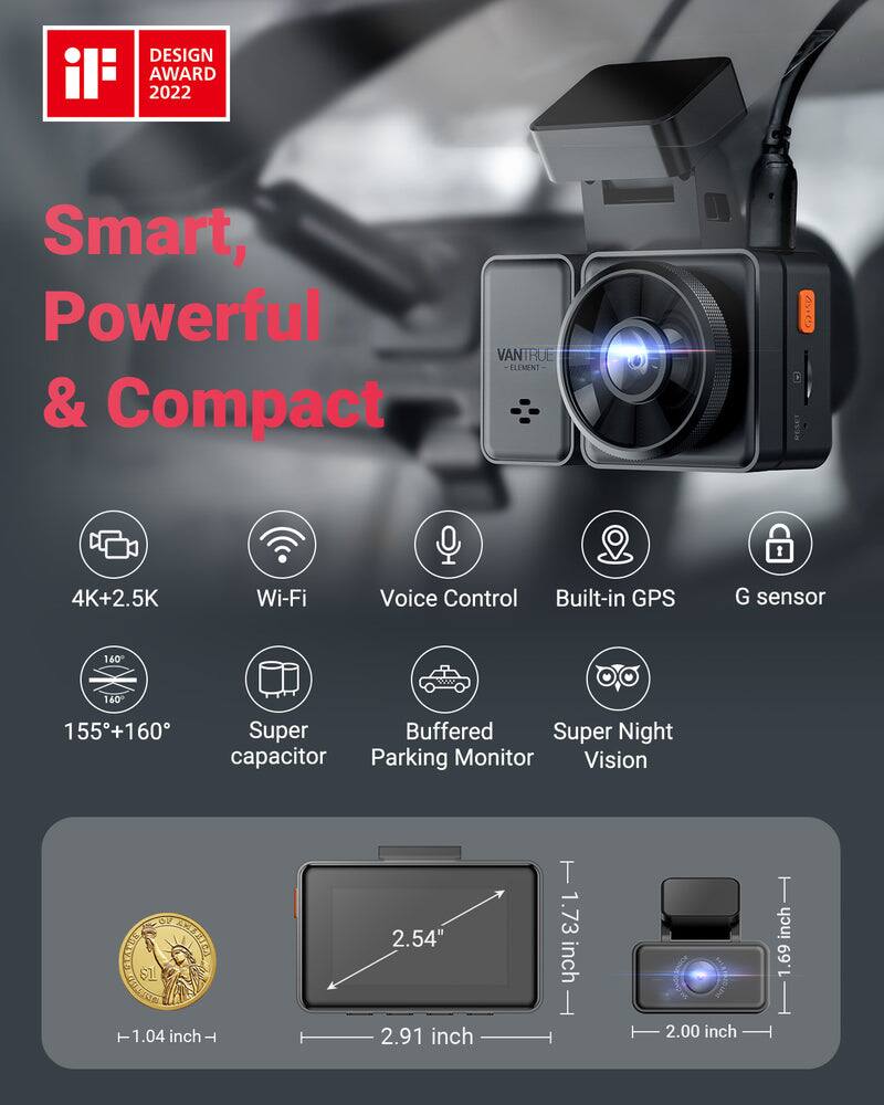 DESIGN AWARD 2022

Smart, Powerful & Compact

VANTRUE ELEMENT

4K+2.5K  
Wi-Fi  
Voice Control  
Built-in GPS  
G sensor  
155+160°  
Super Buffered  
Super Night Vision  
Parking Monitor  

1.04 inch  
2.54"  
2.91 inch  
1.73 inch  
2.00 inch  
1.69 inch