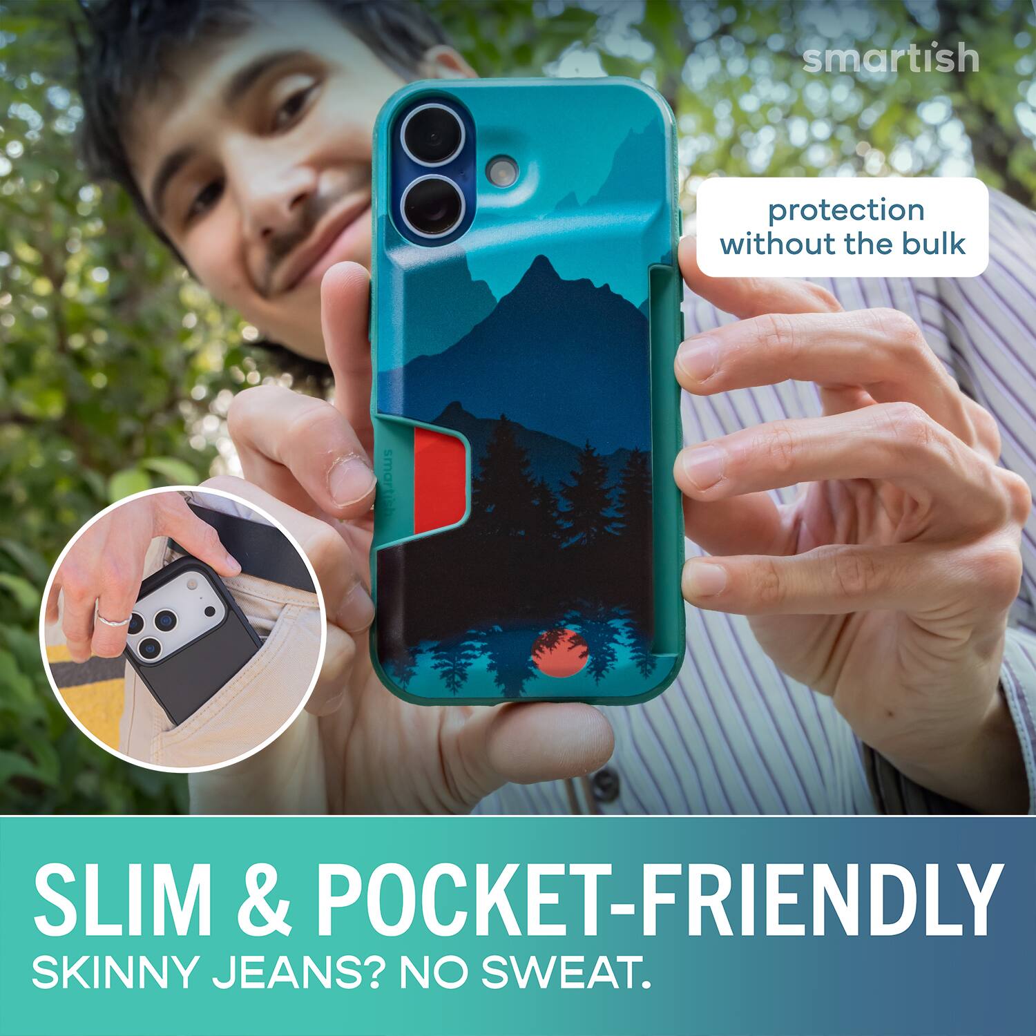 smartish protection without the bulk  
SLIM & POCKET-FRIENDLY  
SKINNY JEANS? NO SWEAT.