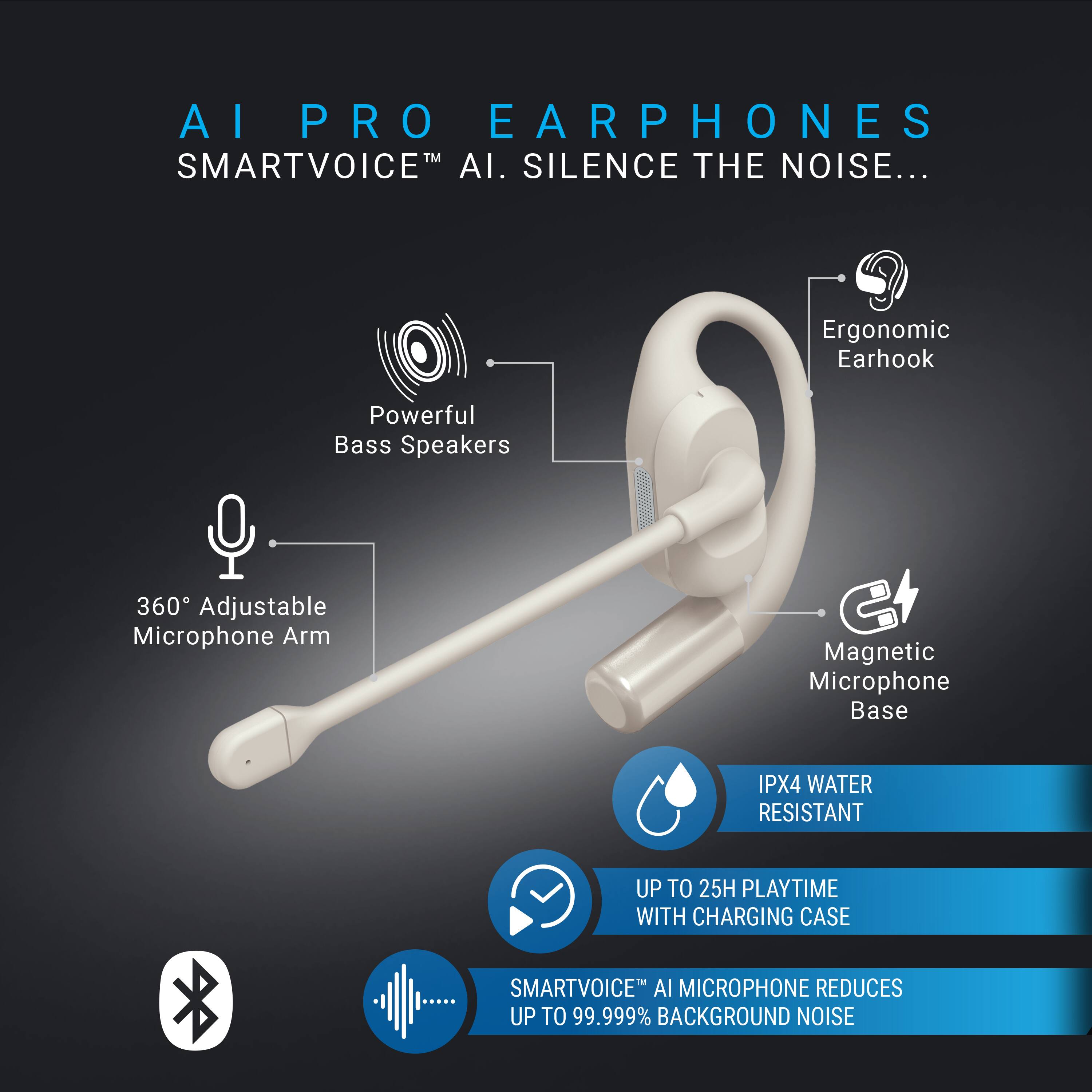AI PRO EARPHONES  
SMARTVOICE™ AI. SILENCE THE NOISE...

- Powerful Bass Speakers
- 360° Adjustable Microphone Arm
- Ergonomic Earhook
- Magnetic Microphone Base
- IPX4 WATER RESISTANT
- UP TO 25H PLAYTIME WITH CHARGING CASE
- SMARTVOICE™ AI MICROPHONE REDUCES UP TO 99.999% BACKGROUND NOISE