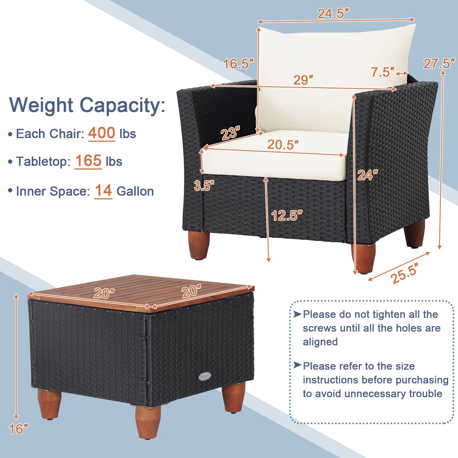 Weight Capacity:
- Each Chair: 400 lbs
- Tabletop: 165 lbs
- Inner Space: 14 Gallon

Dimensions:
- Chair:
  - Height: 24.5"
  - Width: 29"
  - Depth: 20.5"
  - Seat Height: 16.5"
  - Arm Height: 27.5"
  - Back Height: 12.5"
  - Arm Width: 7.5"
- Table:
  - Length: 20"
  - Width: 20"
  - Height: 16"
  - Leg Height: 25.5"

Additional Instructions:
- Please do not tighten all the screws until all the holes are aligned
- Please refer to the size instructions before purchasing to avoid unnecessary trouble