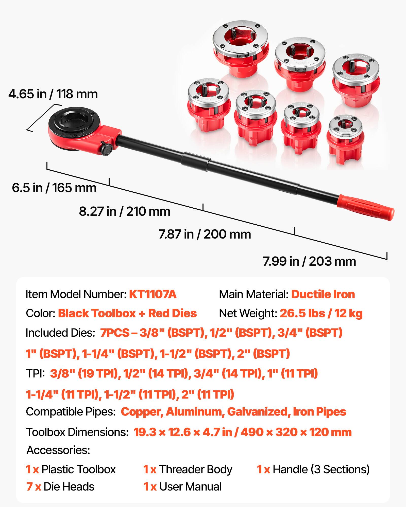 4.65 in / 118 mm  
6.5 in / 165 mm  
8.27 in / 210 mm  
7.87 in / 200 mm  
7.99 in / 203 mm  

Item Model Number: KT1107A  
Main Material: Ductile Iron  
Color: Black Toolbox + Red Dies  
Net Weight: 26.5 lbs / 12 kg  

Included Dies: 7PCS  
- 3/8" (BSPT)  
- 1/2" (BSPT)  
- 3/4" (BSPT)  
- 1" (BSPT)  
- 1-1/4" (BSPT)  
- 1-1/2" (BSPT)  
- 2" (BSPT)  

TPI:  
- 3/8" (19 TPI)  
- 1/2" (14 TPI)  
- 3/4" (14 TPI)  
- 1" (11 TPI)  
- 1-1/4" (11 TPI)  
- 